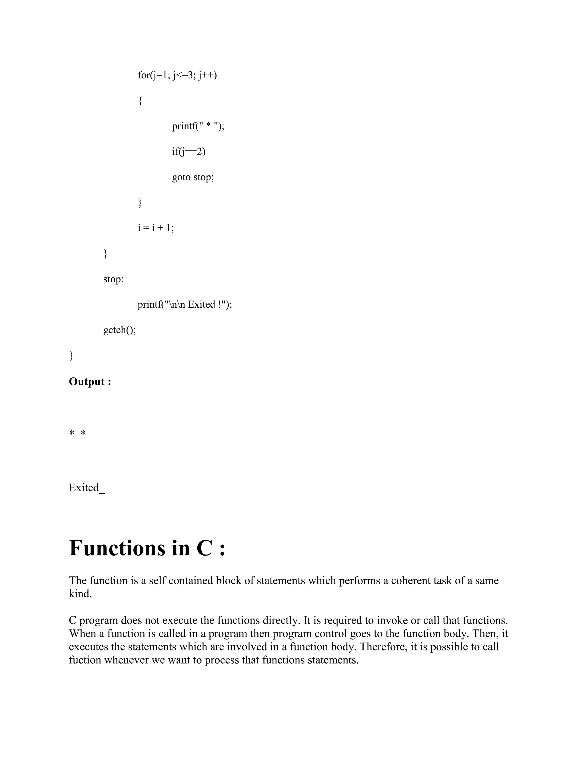 for(j=1; j<=3; j++)
{
printf(" * ");
if(j==2)
goto stop;
}
i = i + 1;
}
stop:
printf("nn Exited !");
getch();
}
Output :
* *
Exited_
Functions in C :
The function is a self contained block of statements which performs a coherent task of a same
kind.
C program does not execute the functions directly. It is required to invoke or call that functions.
When a function is called in a program then program control goes to the function body. Then, it
executes the statements which are involved in a function body. Therefore, it is possible to call
fuction whenever we want to process that functions statements.
 