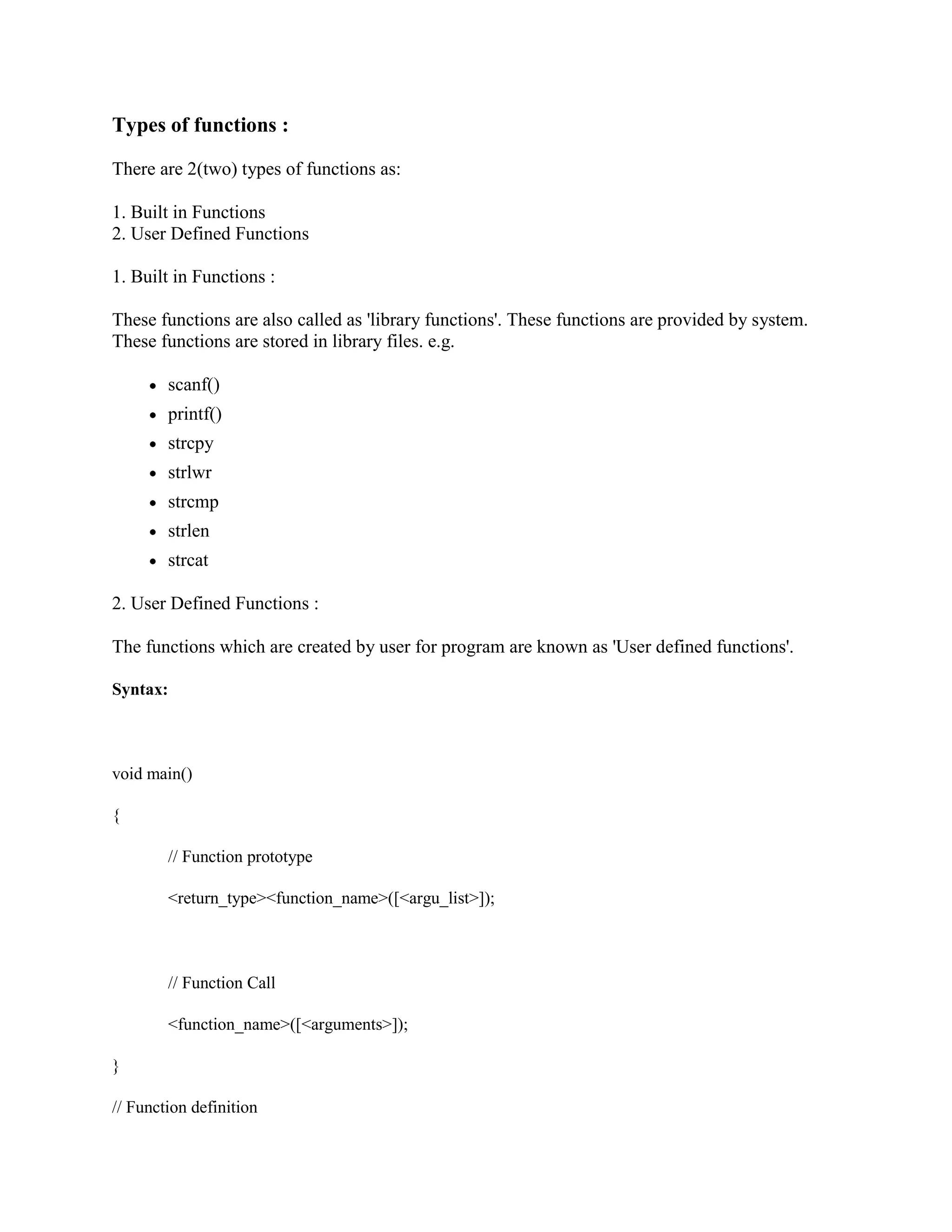 Types of functions :
There are 2(two) types of functions as:
1. Built in Functions
2. User Defined Functions
1. Built in Functions :
These functions are also called as 'library functions'. These functions are provided by system.
These functions are stored in library files. e.g.
scanf()
printf()
strcpy
strlwr
strcmp
strlen
strcat
2. User Defined Functions :
The functions which are created by user for program are known as 'User defined functions'.
Syntax:
void main()
{
// Function prototype
<return_type><function_name>([<argu_list>]);
// Function Call
<function_name>([<arguments>]);
}
// Function definition
 