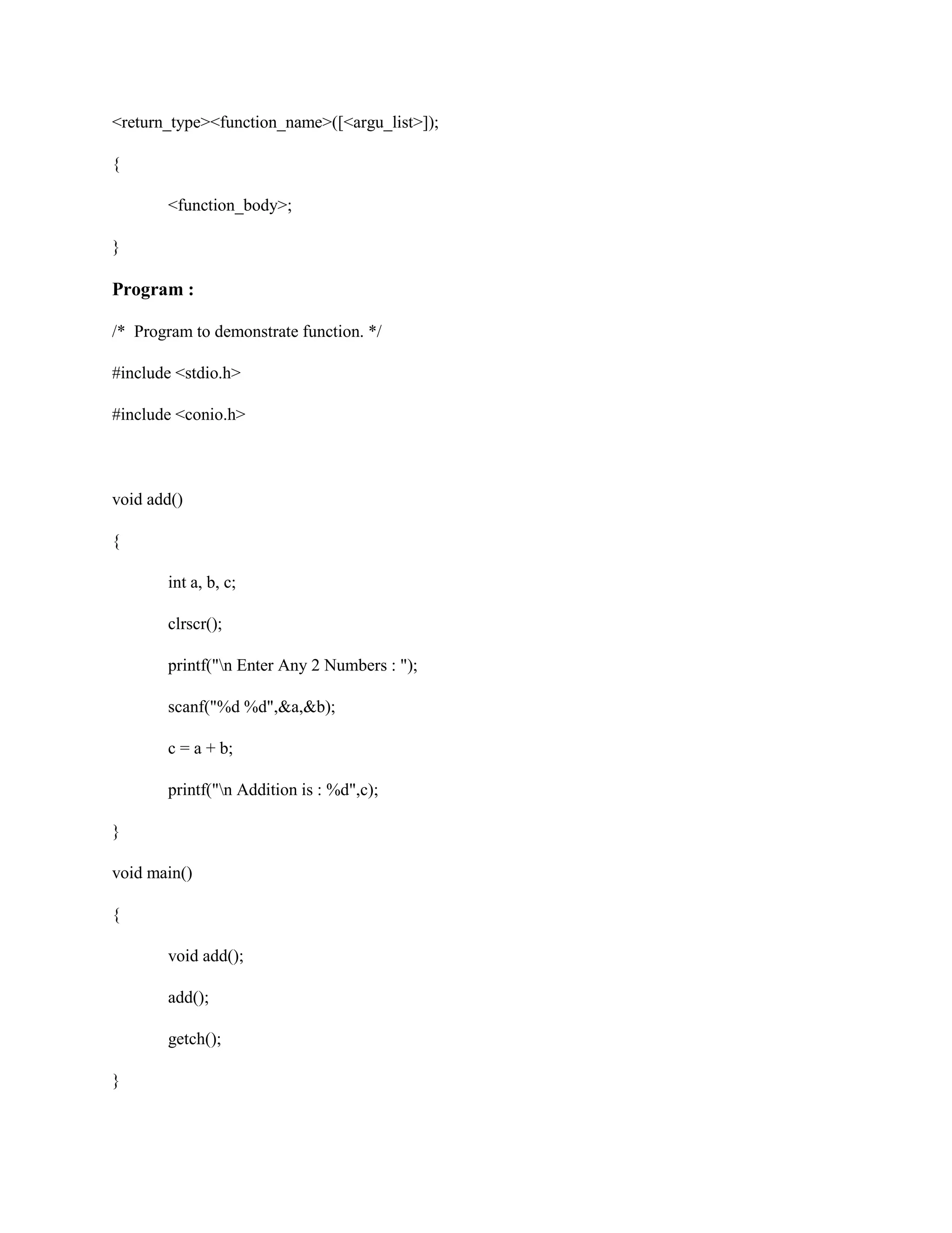 <return_type><function_name>([<argu_list>]);
{
<function_body>;
}
Program :
/* Program to demonstrate function. */
#include <stdio.h>
#include <conio.h>
void add()
{
int a, b, c;
clrscr();
printf("n Enter Any 2 Numbers : ");
scanf("%d %d",&a,&b);
c = a + b;
printf("n Addition is : %d",c);
}
void main()
{
void add();
add();
getch();
}
 