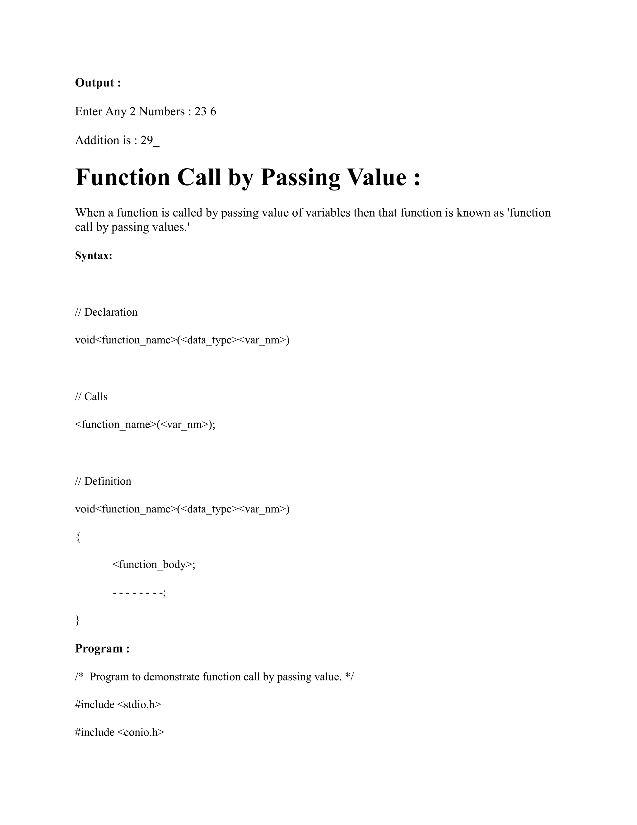 Output :
Enter Any 2 Numbers : 23 6
Addition is : 29_
Function Call by Passing Value :
When a function is called by passing value of variables then that function is known as 'function
call by passing values.'
Syntax:
// Declaration
void<function_name>(<data_type><var_nm>)
// Calls
<function_name>(<var_nm>);
// Definition
void<function_name>(<data_type><var_nm>)
{
<function_body>;
- - - - - - - -;
}
Program :
/* Program to demonstrate function call by passing value. */
#include <stdio.h>
#include <conio.h>
 
