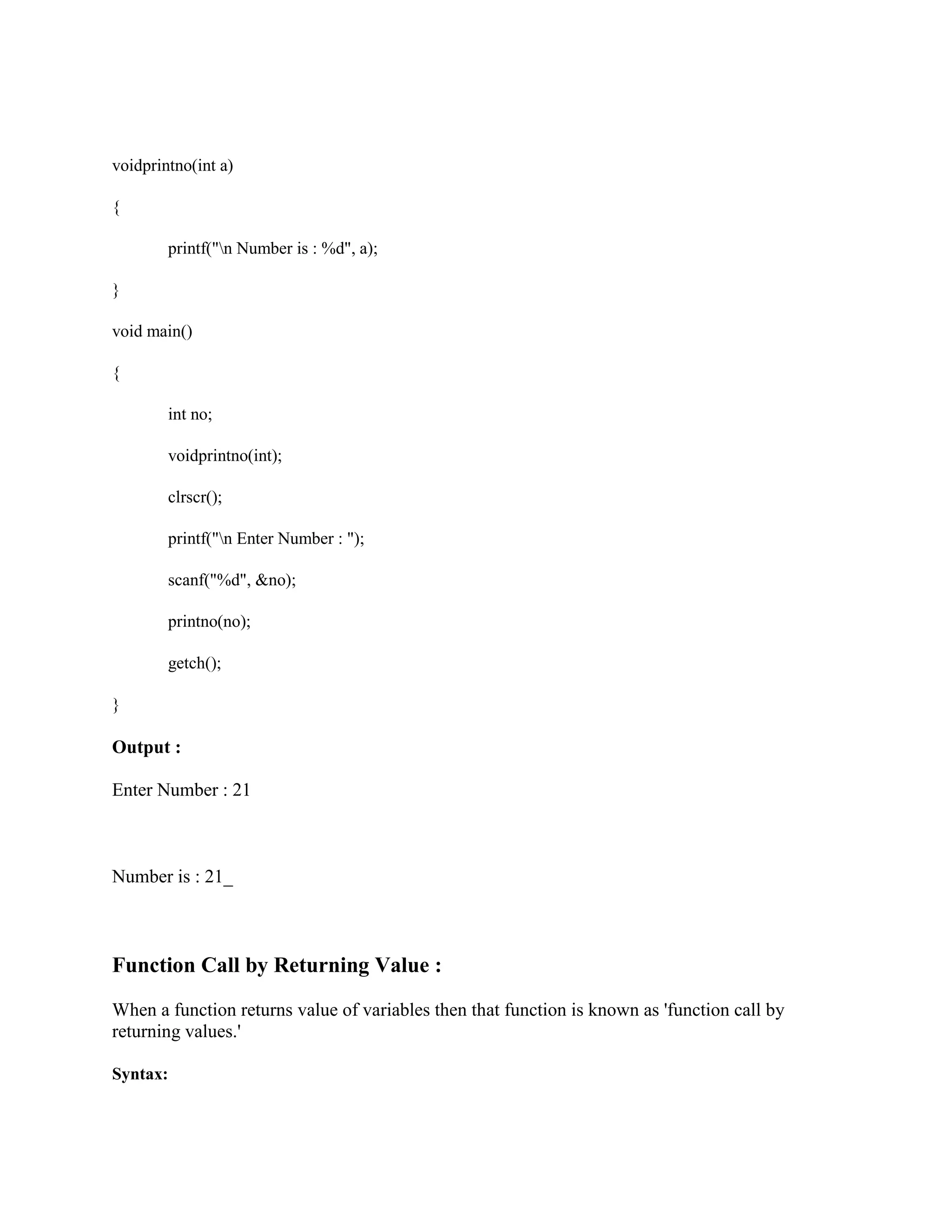 voidprintno(int a)
{
printf("n Number is : %d", a);
}
void main()
{
int no;
voidprintno(int);
clrscr();
printf("n Enter Number : ");
scanf("%d", &no);
printno(no);
getch();
}
Output :
Enter Number : 21
Number is : 21_
Function Call by Returning Value :
When a function returns value of variables then that function is known as 'function call by
returning values.'
Syntax:
 