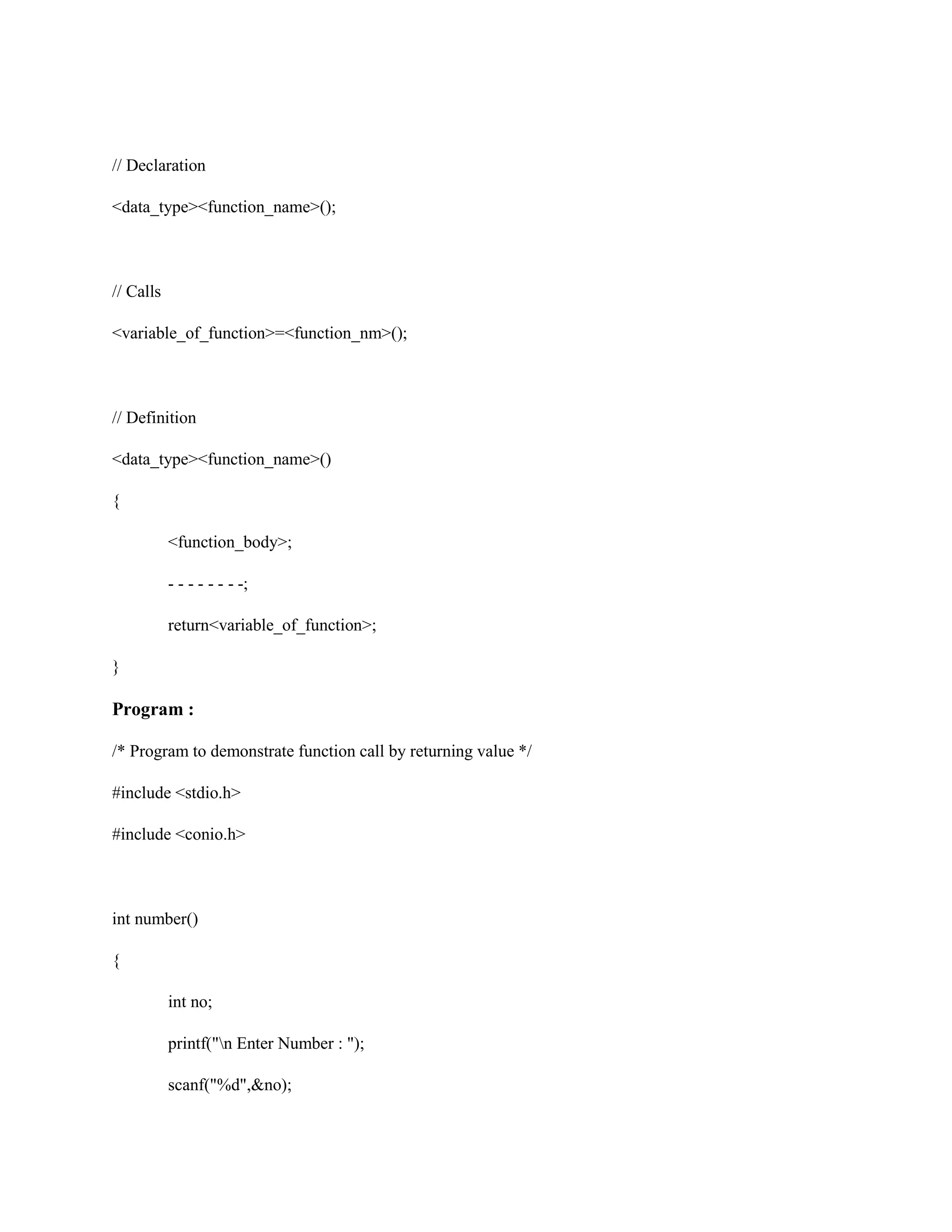 // Declaration
<data_type><function_name>();
// Calls
<variable_of_function>=<function_nm>();
// Definition
<data_type><function_name>()
{
<function_body>;
- - - - - - - -;
return<variable_of_function>;
}
Program :
/* Program to demonstrate function call by returning value */
#include <stdio.h>
#include <conio.h>
int number()
{
int no;
printf("n Enter Number : ");
scanf("%d",&no);
 