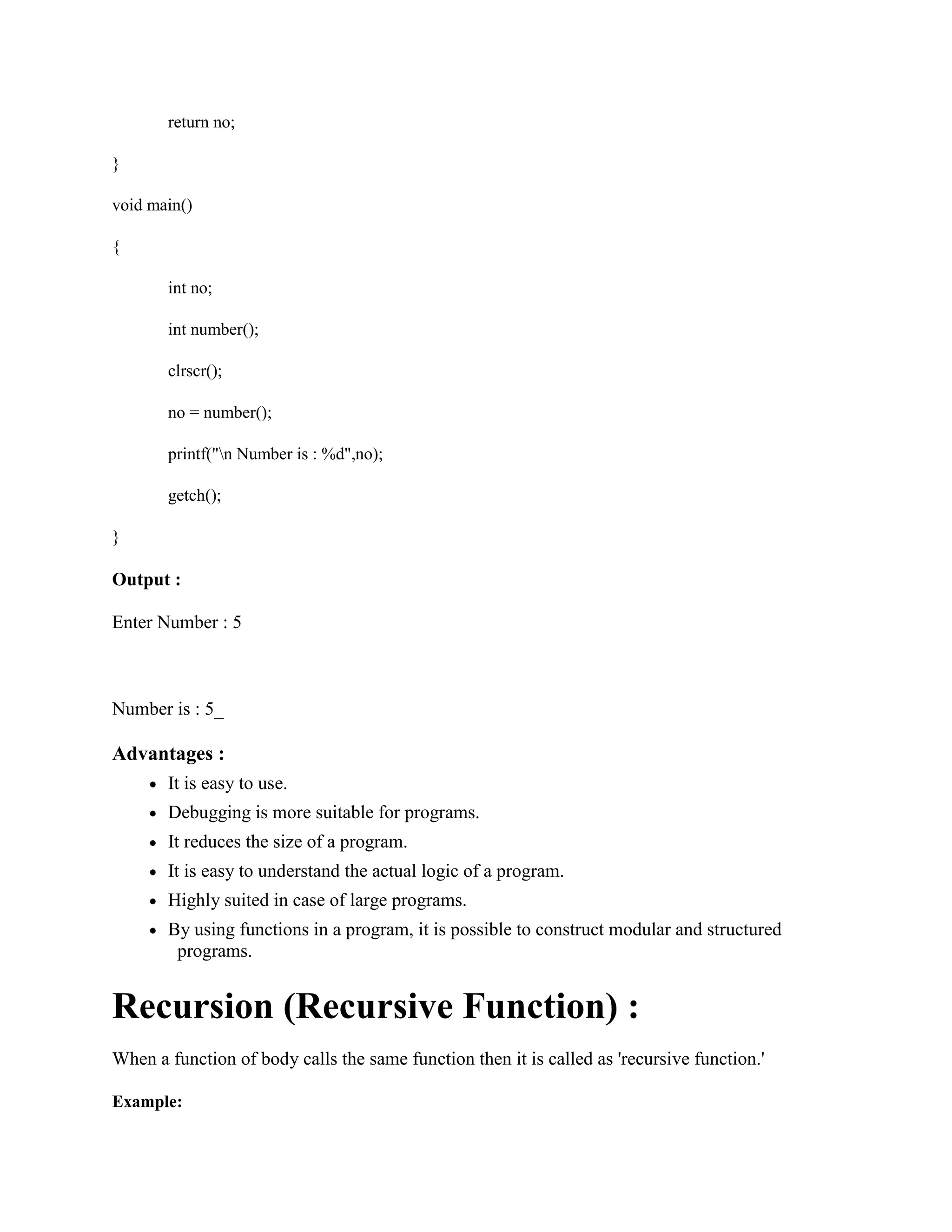 return no;
}
void main()
{
int no;
int number();
clrscr();
no = number();
printf("n Number is : %d",no);
getch();
}
Output :
Enter Number : 5
Number is : 5_
Advantages :
It is easy to use.
Debugging is more suitable for programs.
It reduces the size of a program.
It is easy to understand the actual logic of a program.
Highly suited in case of large programs.
By using functions in a program, it is possible to construct modular and structured
programs.
Recursion (Recursive Function) :
When a function of body calls the same function then it is called as 'recursive function.'
Example:
 