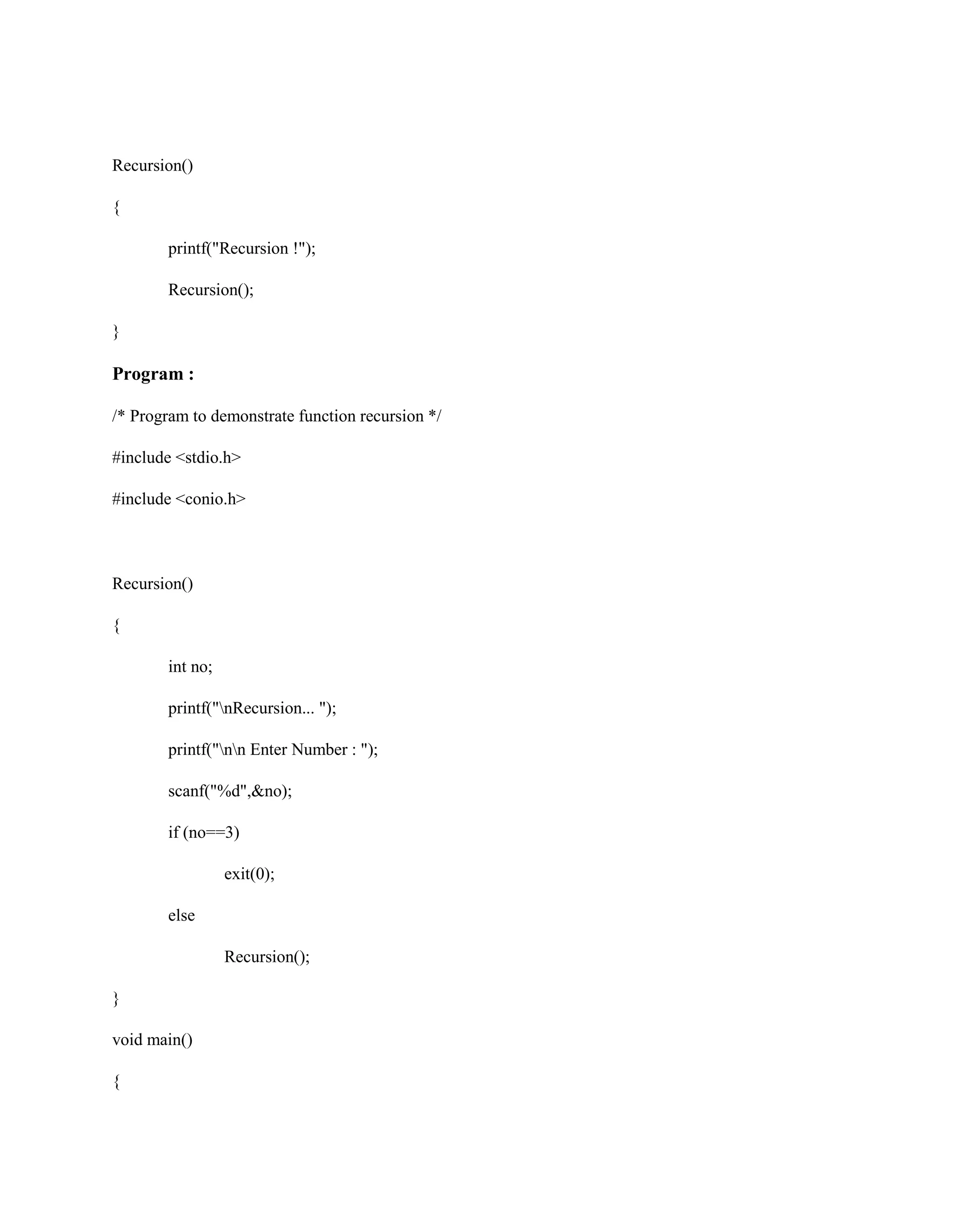 Recursion()
{
printf("Recursion !");
Recursion();
}
Program :
/* Program to demonstrate function recursion */
#include <stdio.h>
#include <conio.h>
Recursion()
{
int no;
printf("nRecursion... ");
printf("nn Enter Number : ");
scanf("%d",&no);
if (no==3)
exit(0);
else
Recursion();
}
void main()
{
 
