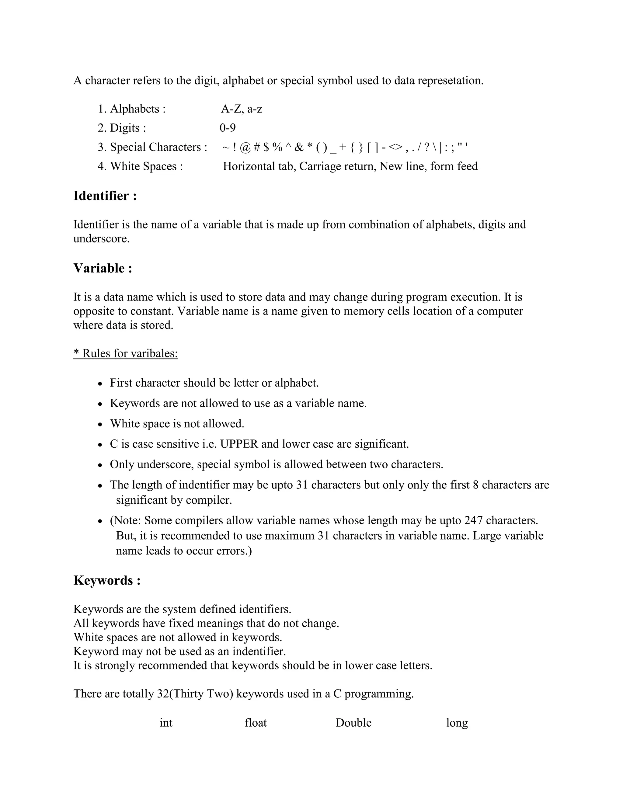 A character refers to the digit, alphabet or special symbol used to data represetation.
1. Alphabets : A-Z, a-z
2. Digits : 0-9
3. Special Characters : ~ ! @ # $ % ^ & * ( ) _ + { } [ ] - <> , . / ?  | : ; " '
4. White Spaces : Horizontal tab, Carriage return, New line, form feed
Identifier :
Identifier is the name of a variable that is made up from combination of alphabets, digits and
underscore.
Variable :
It is a data name which is used to store data and may change during program execution. It is
opposite to constant. Variable name is a name given to memory cells location of a computer
where data is stored.
* Rules for varibales:
First character should be letter or alphabet.
Keywords are not allowed to use as a variable name.
White space is not allowed.
C is case sensitive i.e. UPPER and lower case are significant.
Only underscore, special symbol is allowed between two characters.
The length of indentifier may be upto 31 characters but only only the first 8 characters are
significant by compiler.
(Note: Some compilers allow variable names whose length may be upto 247 characters.
But, it is recommended to use maximum 31 characters in variable name. Large variable
name leads to occur errors.)
Keywords :
Keywords are the system defined identifiers.
All keywords have fixed meanings that do not change.
White spaces are not allowed in keywords.
Keyword may not be used as an indentifier.
It is strongly recommended that keywords should be in lower case letters.
There are totally 32(Thirty Two) keywords used in a C programming.
int float Double long
 