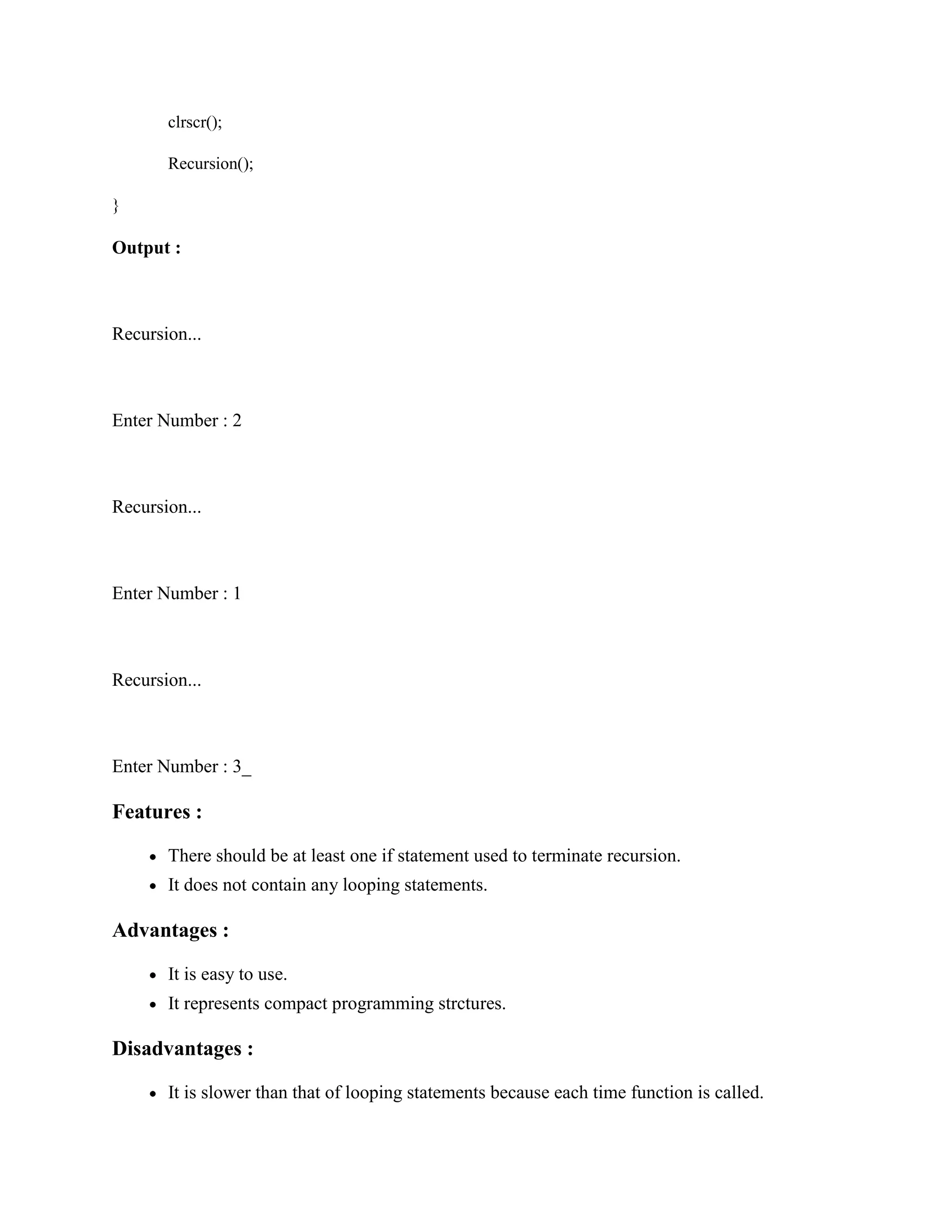 clrscr();
Recursion();
}
Output :
Recursion...
Enter Number : 2
Recursion...
Enter Number : 1
Recursion...
Enter Number : 3_
Features :
There should be at least one if statement used to terminate recursion.
It does not contain any looping statements.
Advantages :
It is easy to use.
It represents compact programming strctures.
Disadvantages :
It is slower than that of looping statements because each time function is called.
 