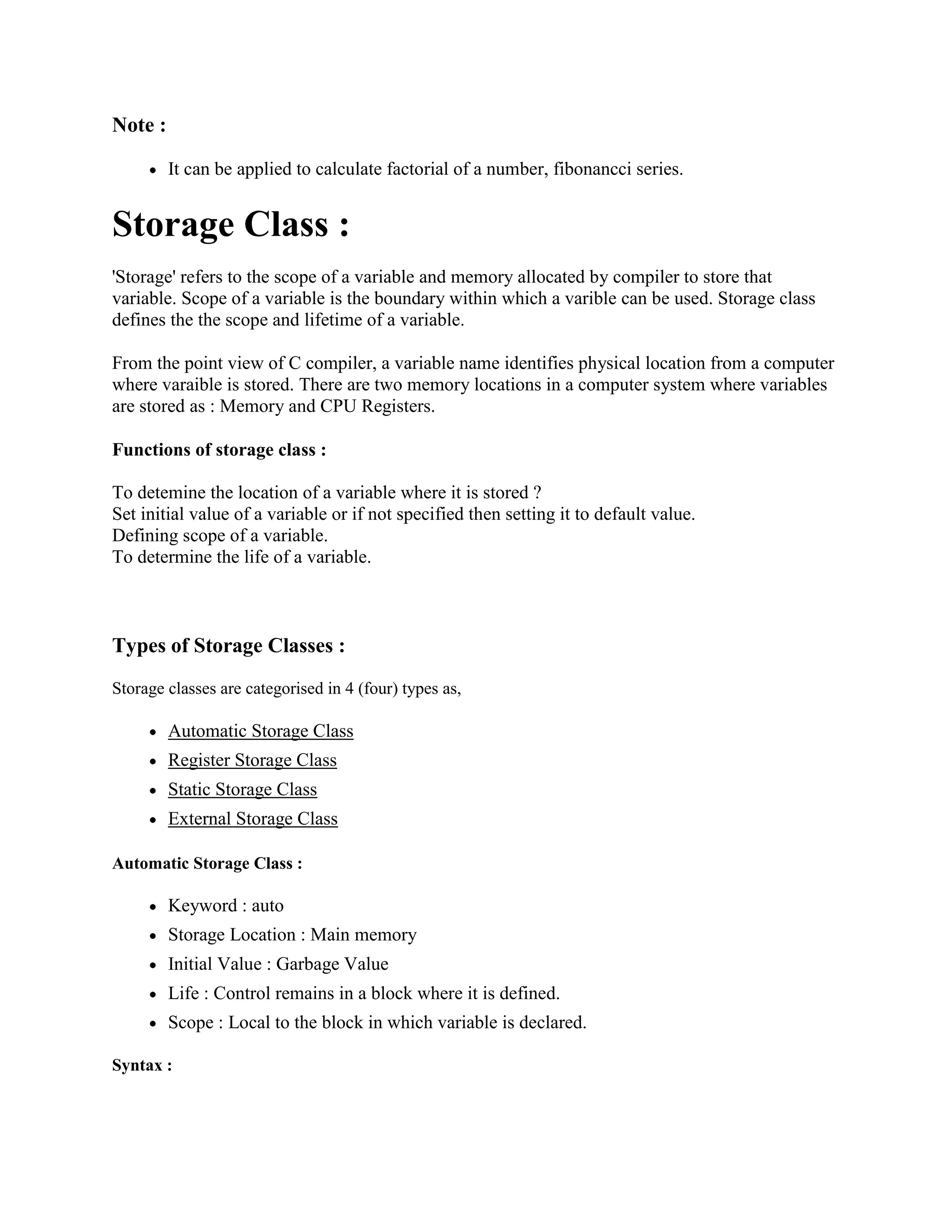 Note :
It can be applied to calculate factorial of a number, fibonancci series.
Storage Class :
'Storage' refers to the scope of a variable and memory allocated by compiler to store that
variable. Scope of a variable is the boundary within which a varible can be used. Storage class
defines the the scope and lifetime of a variable.
From the point view of C compiler, a variable name identifies physical location from a computer
where varaible is stored. There are two memory locations in a computer system where variables
are stored as : Memory and CPU Registers.
Functions of storage class :
To detemine the location of a variable where it is stored ?
Set initial value of a variable or if not specified then setting it to default value.
Defining scope of a variable.
To determine the life of a variable.
Types of Storage Classes :
Storage classes are categorised in 4 (four) types as,
Automatic Storage Class
Register Storage Class
Static Storage Class
External Storage Class
Automatic Storage Class :
Keyword : auto
Storage Location : Main memory
Initial Value : Garbage Value
Life : Control remains in a block where it is defined.
Scope : Local to the block in which variable is declared.
Syntax :
 
