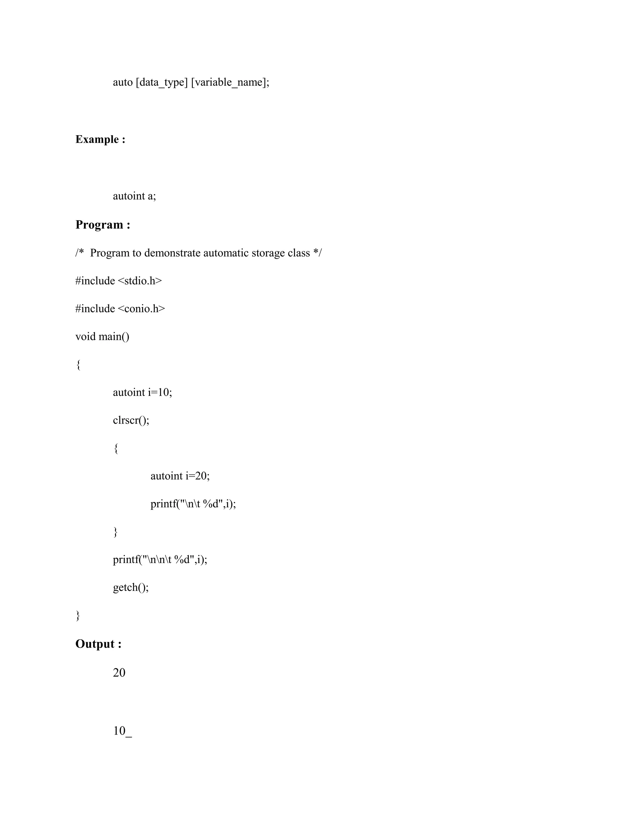 auto [data_type] [variable_name];
Example :
autoint a;
Program :
/* Program to demonstrate automatic storage class */
#include <stdio.h>
#include <conio.h>
void main()
{
autoint i=10;
clrscr();
{
autoint i=20;
printf("nt %d",i);
}
printf("nnt %d",i);
getch();
}
Output :
20
10_
 