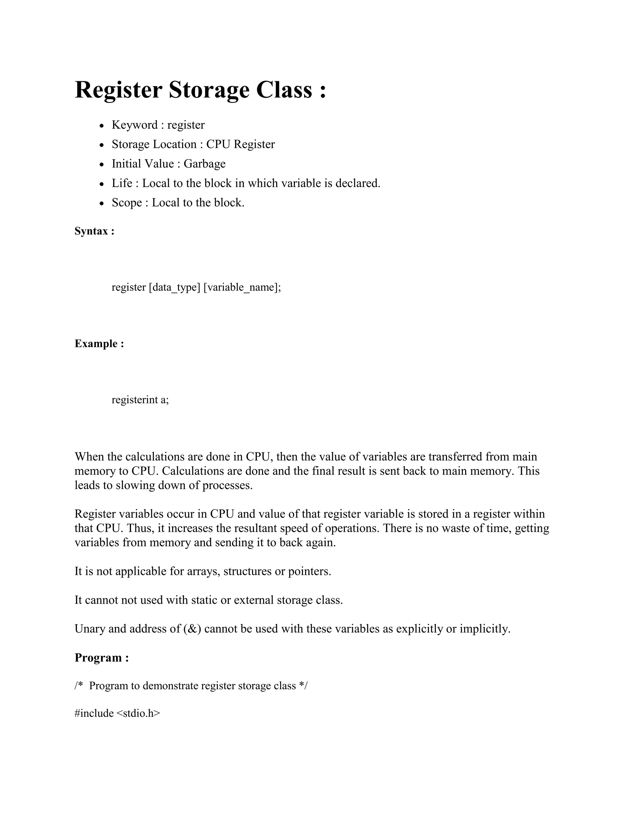 Register Storage Class :
Keyword : register
Storage Location : CPU Register
Initial Value : Garbage
Life : Local to the block in which variable is declared.
Scope : Local to the block.
Syntax :
register [data_type] [variable_name];
Example :
registerint a;
When the calculations are done in CPU, then the value of variables are transferred from main
memory to CPU. Calculations are done and the final result is sent back to main memory. This
leads to slowing down of processes.
Register variables occur in CPU and value of that register variable is stored in a register within
that CPU. Thus, it increases the resultant speed of operations. There is no waste of time, getting
variables from memory and sending it to back again.
It is not applicable for arrays, structures or pointers.
It cannot not used with static or external storage class.
Unary and address of (&) cannot be used with these variables as explicitly or implicitly.
Program :
/* Program to demonstrate register storage class */
#include <stdio.h>
 