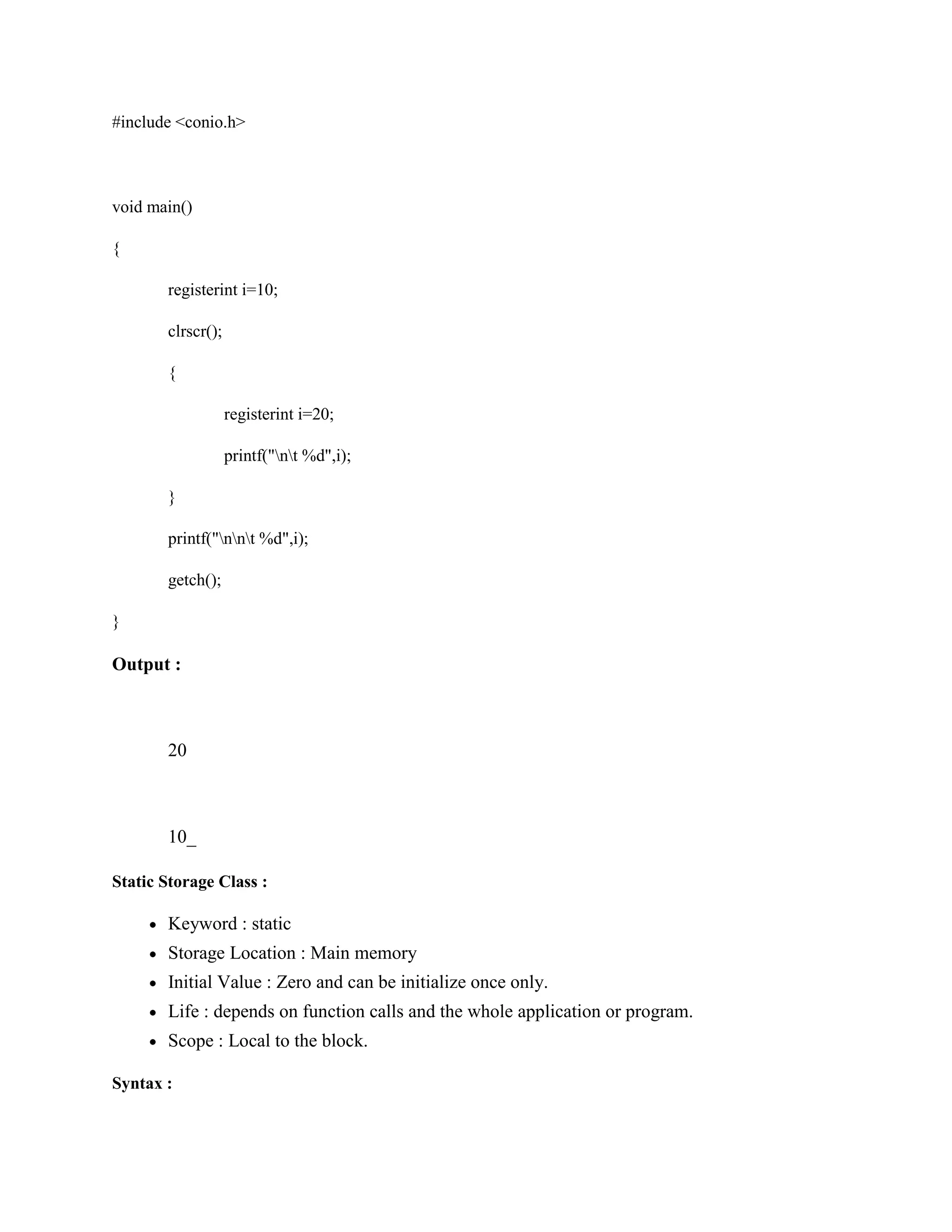 #include <conio.h>
void main()
{
registerint i=10;
clrscr();
{
registerint i=20;
printf("nt %d",i);
}
printf("nnt %d",i);
getch();
}
Output :
20
10_
Static Storage Class :
Keyword : static
Storage Location : Main memory
Initial Value : Zero and can be initialize once only.
Life : depends on function calls and the whole application or program.
Scope : Local to the block.
Syntax :
 