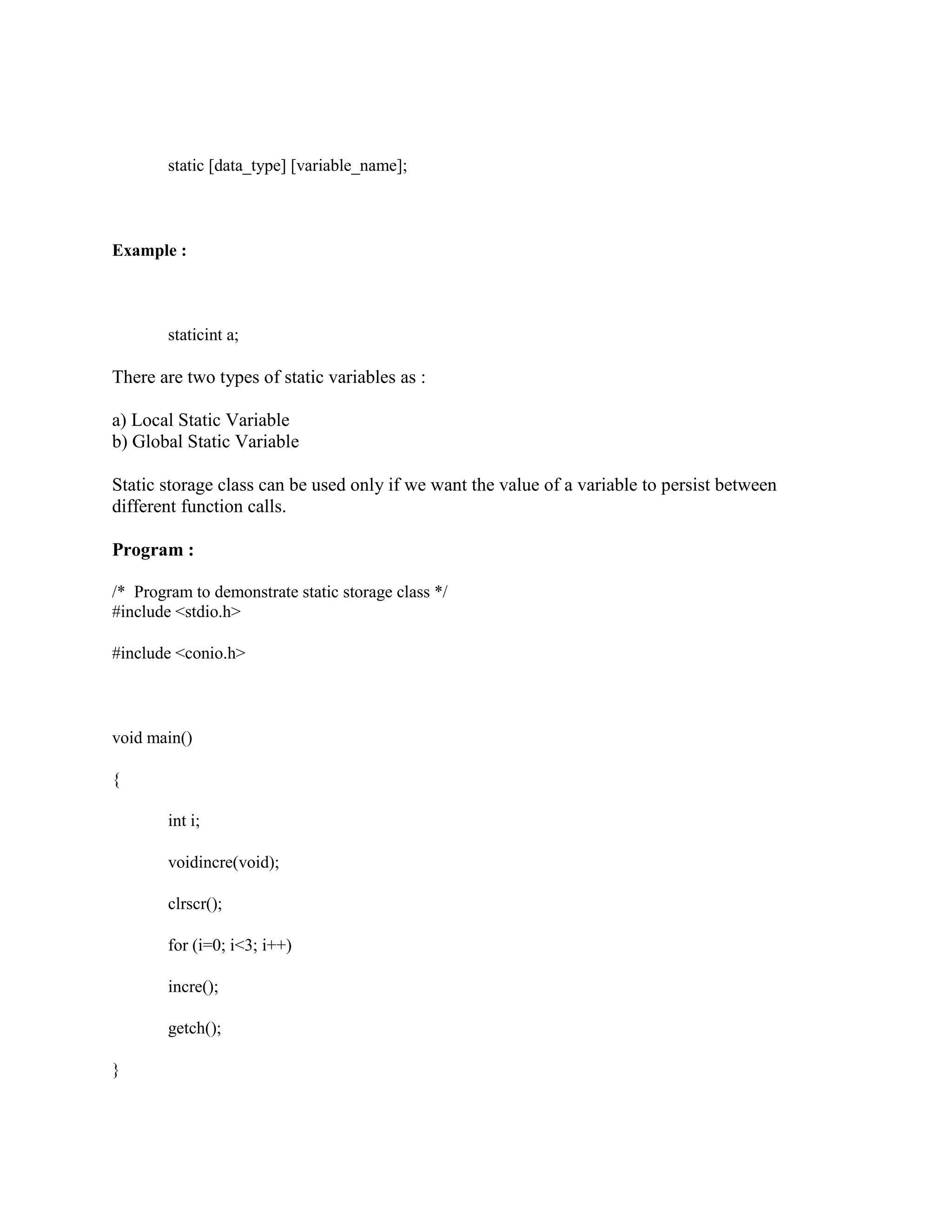 static [data_type] [variable_name];
Example :
staticint a;
There are two types of static variables as :
a) Local Static Variable
b) Global Static Variable
Static storage class can be used only if we want the value of a variable to persist between
different function calls.
Program :
/* Program to demonstrate static storage class */
#include <stdio.h>
#include <conio.h>
void main()
{
int i;
voidincre(void);
clrscr();
for (i=0; i<3; i++)
incre();
getch();
}
 