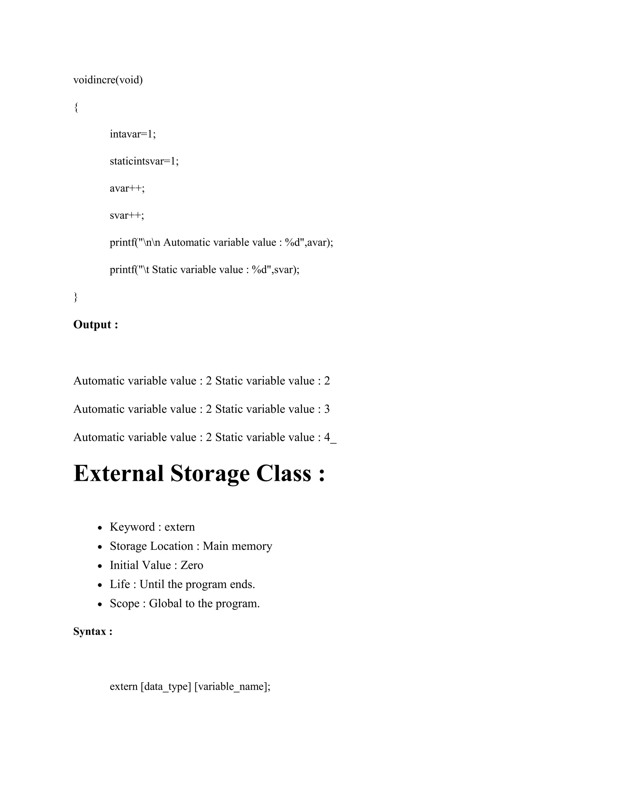 voidincre(void)
{
intavar=1;
staticintsvar=1;
avar++;
svar++;
printf("nn Automatic variable value : %d",avar);
printf("t Static variable value : %d",svar);
}
Output :
Automatic variable value : 2 Static variable value : 2
Automatic variable value : 2 Static variable value : 3
Automatic variable value : 2 Static variable value : 4_
External Storage Class :
Keyword : extern
Storage Location : Main memory
Initial Value : Zero
Life : Until the program ends.
Scope : Global to the program.
Syntax :
extern [data_type] [variable_name];
 