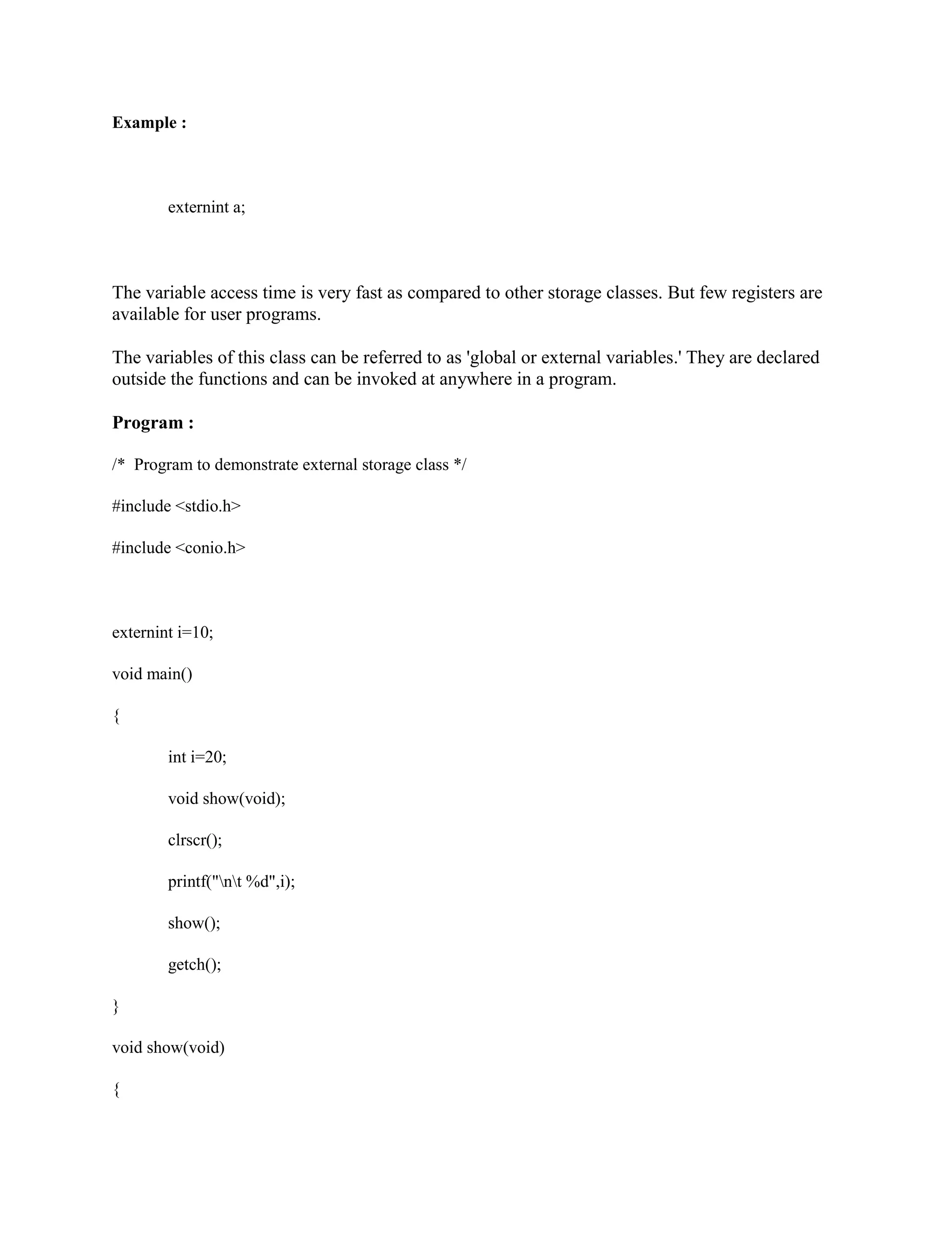 Example :
externint a;
The variable access time is very fast as compared to other storage classes. But few registers are
available for user programs.
The variables of this class can be referred to as 'global or external variables.' They are declared
outside the functions and can be invoked at anywhere in a program.
Program :
/* Program to demonstrate external storage class */
#include <stdio.h>
#include <conio.h>
externint i=10;
void main()
{
int i=20;
void show(void);
clrscr();
printf("nt %d",i);
show();
getch();
}
void show(void)
{
 