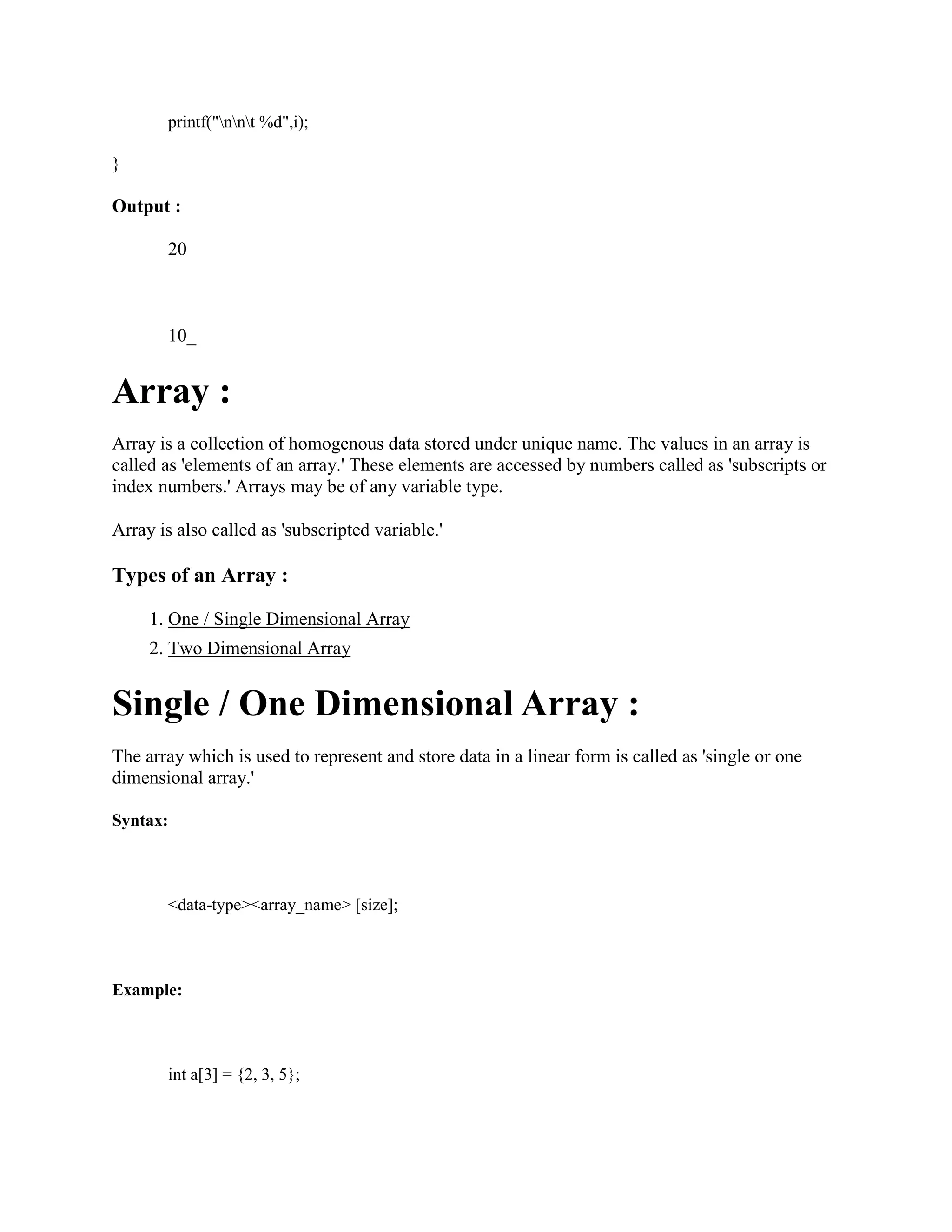 printf("nnt %d",i);
}
Output :
20
10_
Array :
Array is a collection of homogenous data stored under unique name. The values in an array is
called as 'elements of an array.' These elements are accessed by numbers called as 'subscripts or
index numbers.' Arrays may be of any variable type.
Array is also called as 'subscripted variable.'
Types of an Array :
1. One / Single Dimensional Array
2. Two Dimensional Array
Single / One Dimensional Array :
The array which is used to represent and store data in a linear form is called as 'single or one
dimensional array.'
Syntax:
<data-type><array_name> [size];
Example:
int a[3] = {2, 3, 5};
 