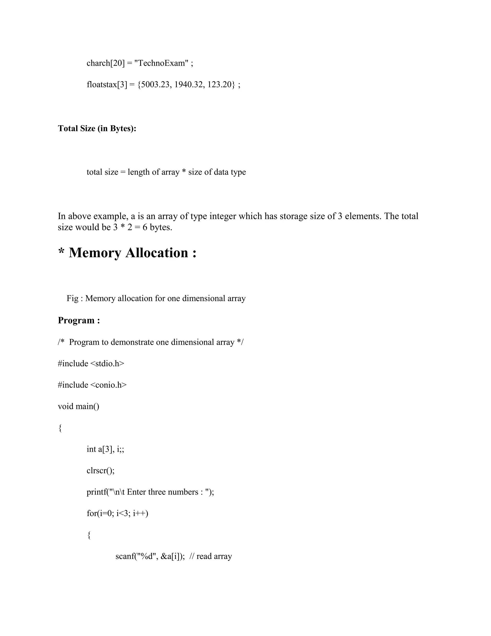 charch[20] = "TechnoExam" ;
floatstax[3] = {5003.23, 1940.32, 123.20} ;
Total Size (in Bytes):
total size = length of array * size of data type
In above example, a is an array of type integer which has storage size of 3 elements. The total
size would be 3 * 2 = 6 bytes.
* Memory Allocation :
Fig : Memory allocation for one dimensional array
Program :
/* Program to demonstrate one dimensional array */
#include <stdio.h>
#include <conio.h>
void main()
{
int a[3], i;;
clrscr();
printf("nt Enter three numbers : ");
for(i=0; i<3; i++)
{
scanf("%d", &a[i]); // read array
 