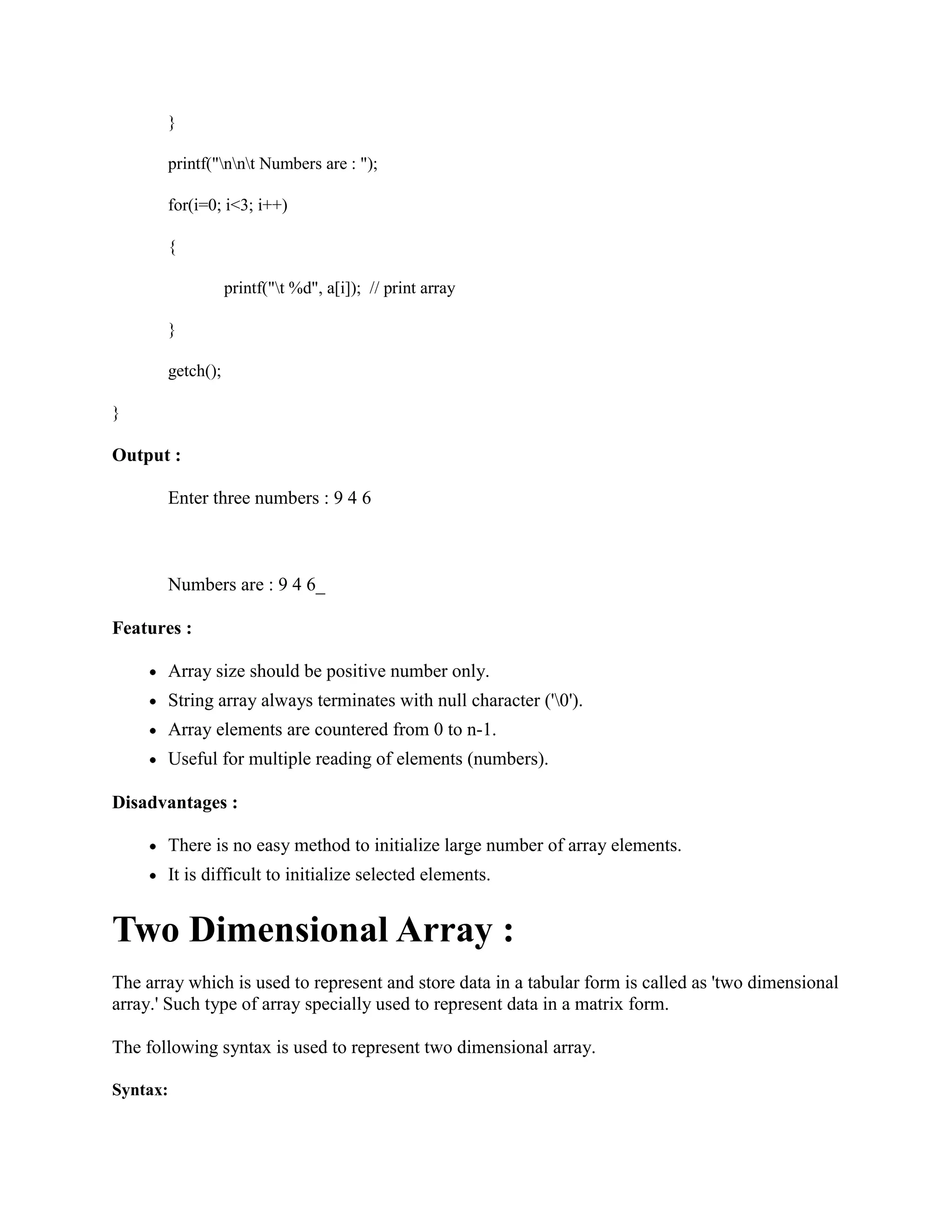 }
printf("nnt Numbers are : ");
for(i=0; i<3; i++)
{
printf("t %d", a[i]); // print array
}
getch();
}
Output :
Enter three numbers : 9 4 6
Numbers are : 9 4 6_
Features :
Array size should be positive number only.
String array always terminates with null character ('0').
Array elements are countered from 0 to n-1.
Useful for multiple reading of elements (numbers).
Disadvantages :
There is no easy method to initialize large number of array elements.
It is difficult to initialize selected elements.
Two Dimensional Array :
The array which is used to represent and store data in a tabular form is called as 'two dimensional
array.' Such type of array specially used to represent data in a matrix form.
The following syntax is used to represent two dimensional array.
Syntax:
 