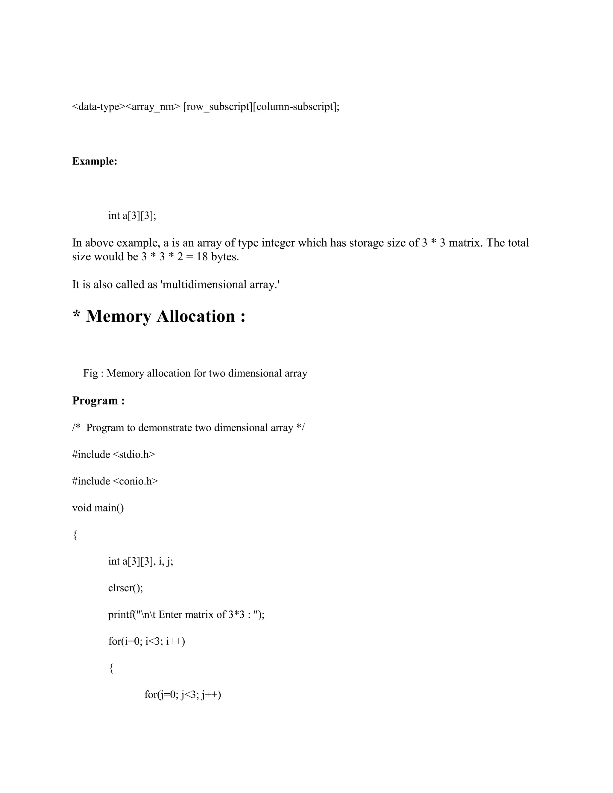 <data-type><array_nm> [row_subscript][column-subscript];
Example:
int a[3][3];
In above example, a is an array of type integer which has storage size of 3 * 3 matrix. The total
size would be 3 * 3 * 2 = 18 bytes.
It is also called as 'multidimensional array.'
* Memory Allocation :
Fig : Memory allocation for two dimensional array
Program :
/* Program to demonstrate two dimensional array */
#include <stdio.h>
#include <conio.h>
void main()
{
int a[3][3], i, j;
clrscr();
printf("nt Enter matrix of 3*3 : ");
for(i=0; i<3; i++)
{
for(j=0; j<3; j++)
 