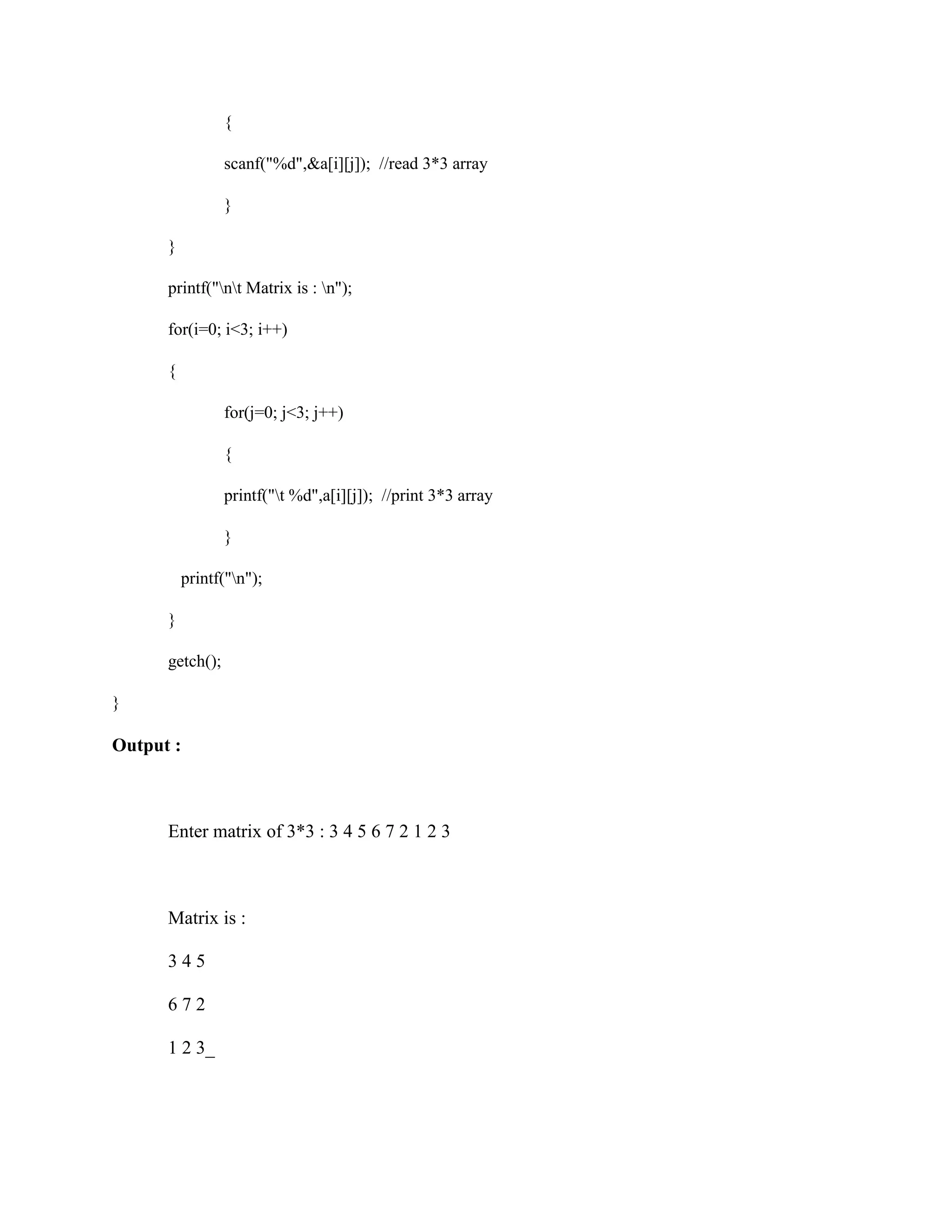 {
scanf("%d",&a[i][j]); //read 3*3 array
}
}
printf("nt Matrix is : n");
for(i=0; i<3; i++)
{
for(j=0; j<3; j++)
{
printf("t %d",a[i][j]); //print 3*3 array
}
printf("n");
}
getch();
}
Output :
Enter matrix of 3*3 : 3 4 5 6 7 2 1 2 3
Matrix is :
3 4 5
6 7 2
1 2 3_
 