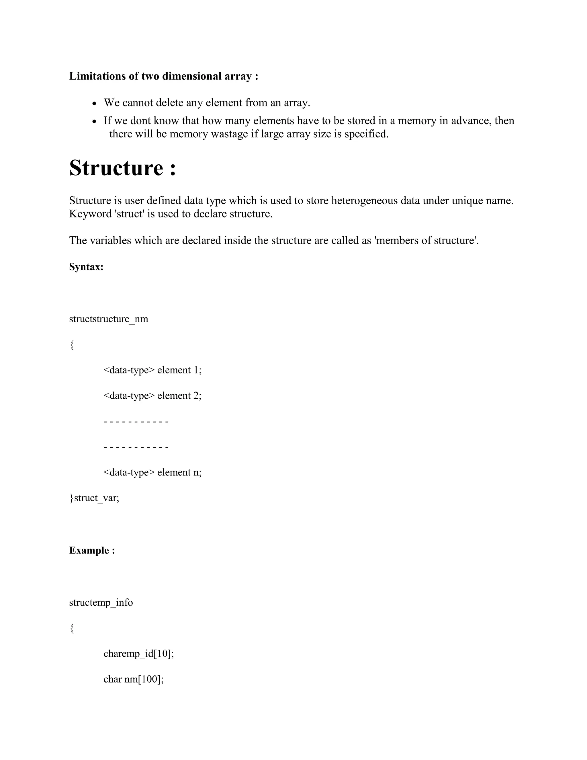 Limitations of two dimensional array :
We cannot delete any element from an array.
If we dont know that how many elements have to be stored in a memory in advance, then
there will be memory wastage if large array size is specified.
Structure :
Structure is user defined data type which is used to store heterogeneous data under unique name.
Keyword 'struct' is used to declare structure.
The variables which are declared inside the structure are called as 'members of structure'.
Syntax:
structstructure_nm
{
<data-type> element 1;
<data-type> element 2;
- - - - - - - - - - -
- - - - - - - - - - -
<data-type> element n;
}struct_var;
Example :
structemp_info
{
charemp_id[10];
char nm[100];
 