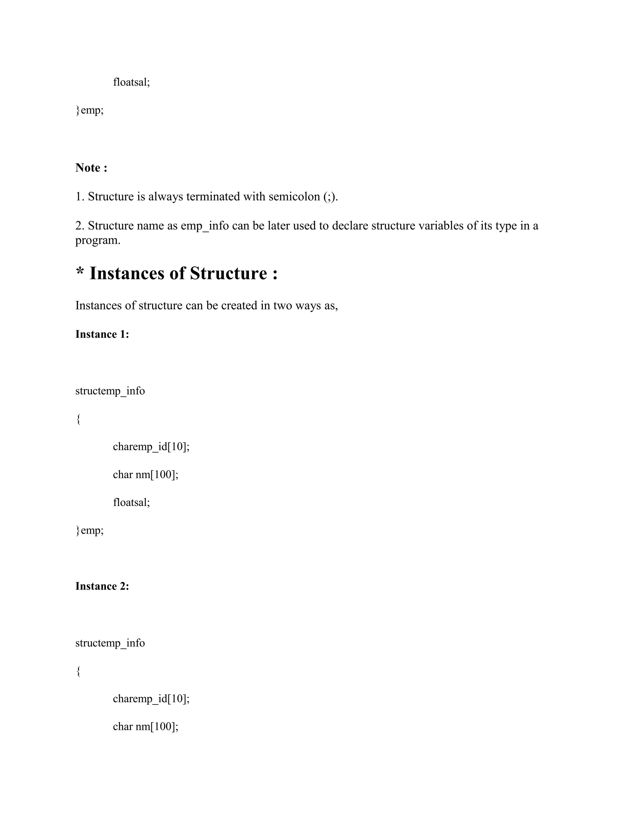 floatsal;
}emp;
Note :
1. Structure is always terminated with semicolon (;).
2. Structure name as emp_info can be later used to declare structure variables of its type in a
program.
* Instances of Structure :
Instances of structure can be created in two ways as,
Instance 1:
structemp_info
{
charemp_id[10];
char nm[100];
floatsal;
}emp;
Instance 2:
structemp_info
{
charemp_id[10];
char nm[100];
 