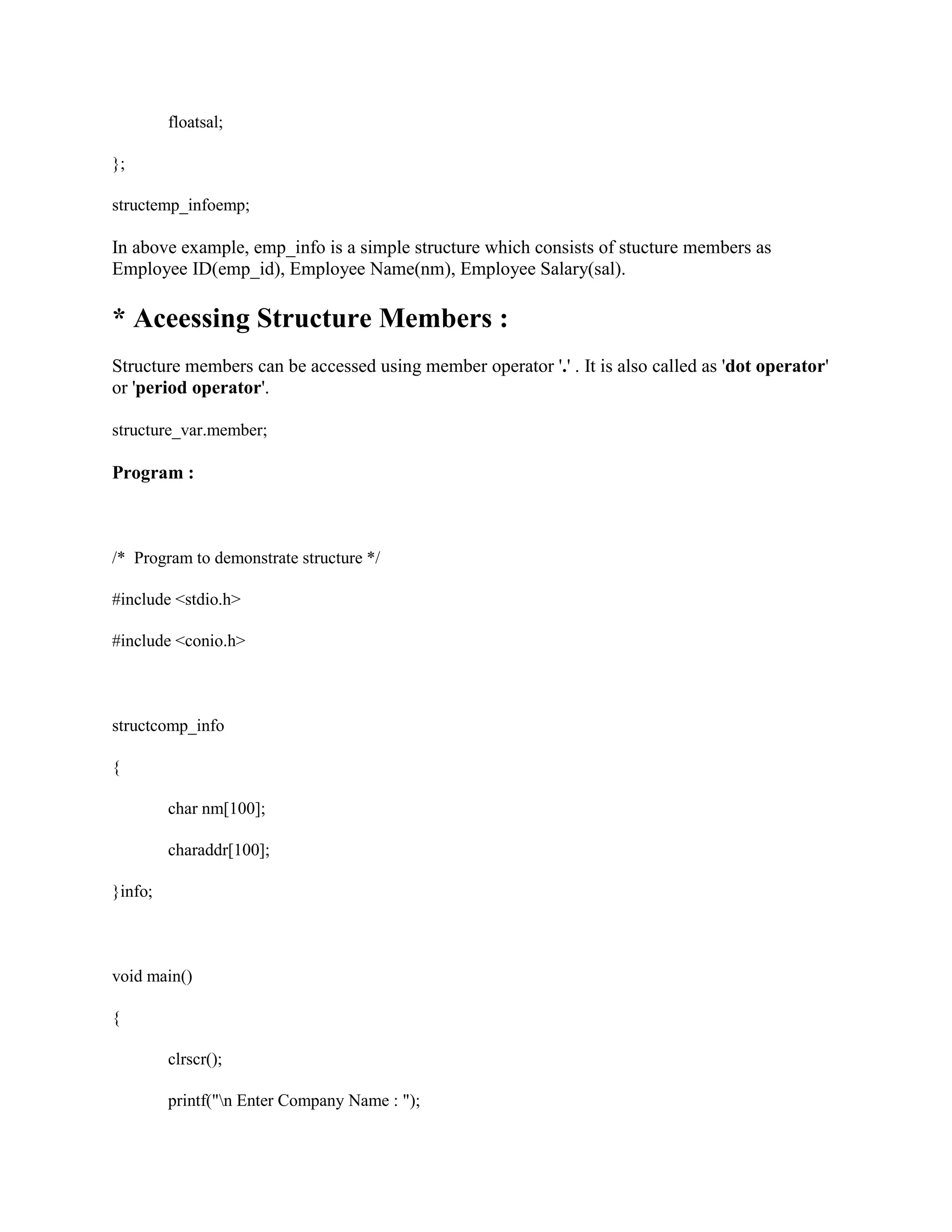 floatsal;
};
structemp_infoemp;
In above example, emp_info is a simple structure which consists of stucture members as
Employee ID(emp_id), Employee Name(nm), Employee Salary(sal).
* Aceessing Structure Members :
Structure members can be accessed using member operator '.' . It is also called as 'dot operator'
or 'period operator'.
structure_var.member;
Program :
/* Program to demonstrate structure */
#include <stdio.h>
#include <conio.h>
structcomp_info
{
char nm[100];
charaddr[100];
}info;
void main()
{
clrscr();
printf("n Enter Company Name : ");
 