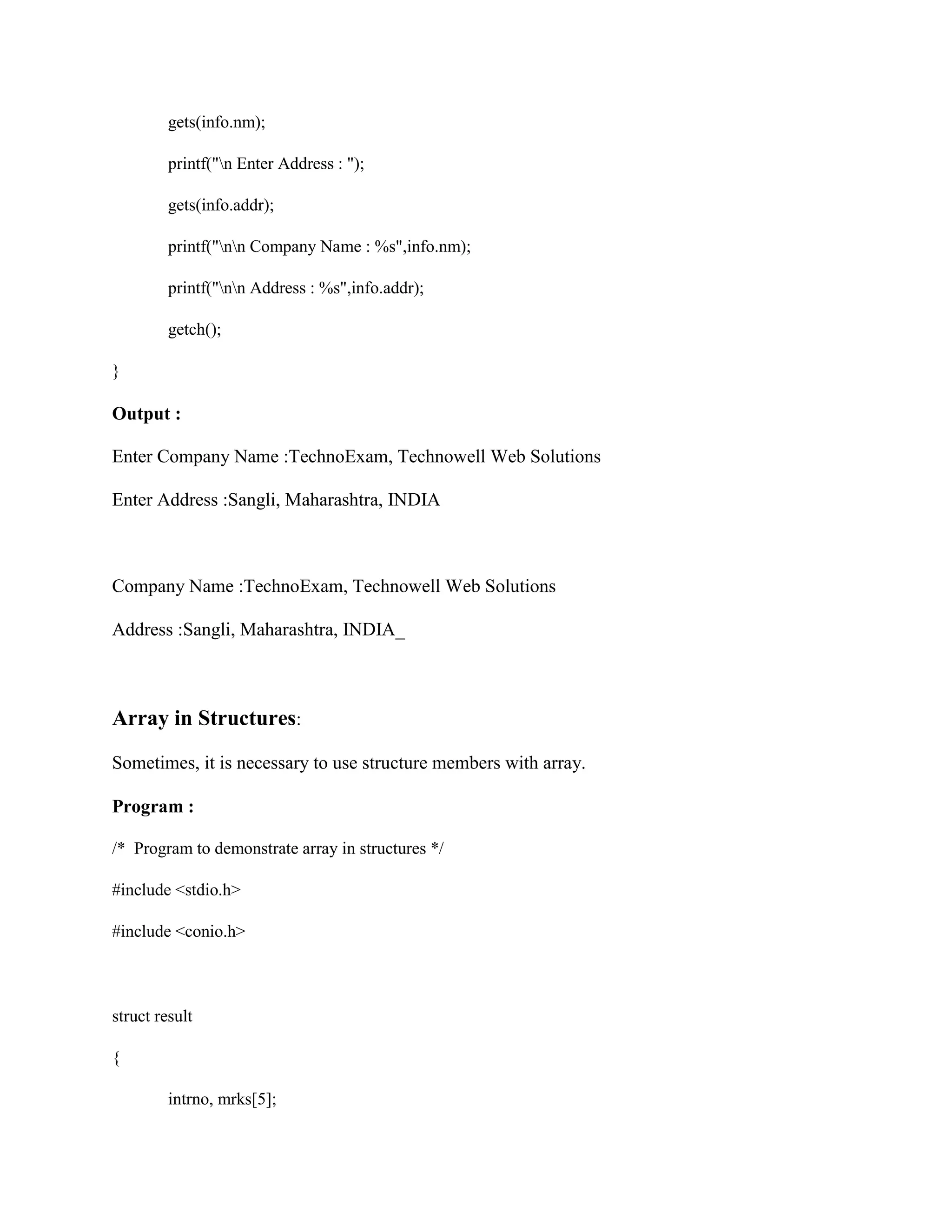 gets(info.nm);
printf("n Enter Address : ");
gets(info.addr);
printf("nn Company Name : %s",info.nm);
printf("nn Address : %s",info.addr);
getch();
}
Output :
Enter Company Name :TechnoExam, Technowell Web Solutions
Enter Address :Sangli, Maharashtra, INDIA
Company Name :TechnoExam, Technowell Web Solutions
Address :Sangli, Maharashtra, INDIA_
Array in Structures:
Sometimes, it is necessary to use structure members with array.
Program :
/* Program to demonstrate array in structures */
#include <stdio.h>
#include <conio.h>
struct result
{
intrno, mrks[5];
 