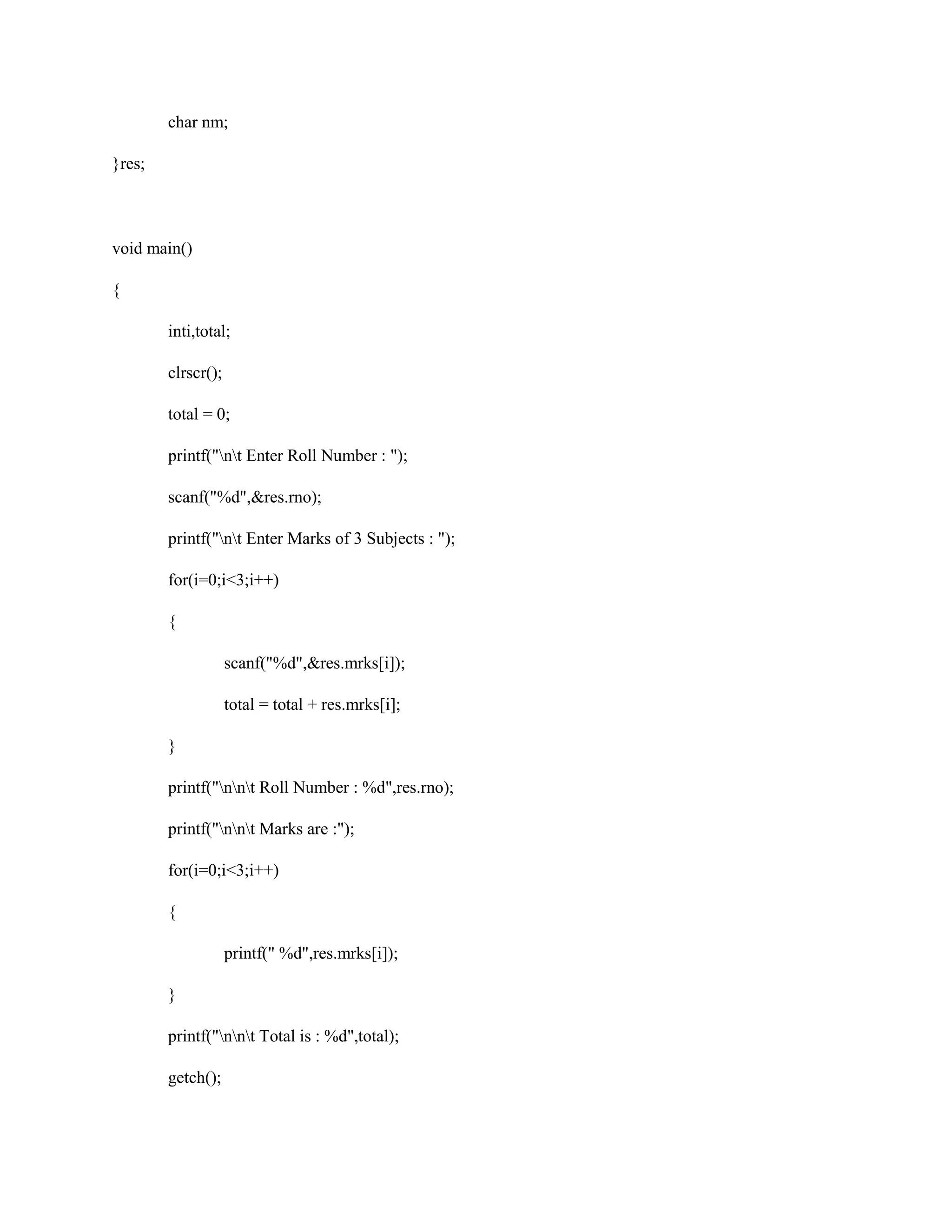 char nm;
}res;
void main()
{
inti,total;
clrscr();
total = 0;
printf("nt Enter Roll Number : ");
scanf("%d",&res.rno);
printf("nt Enter Marks of 3 Subjects : ");
for(i=0;i<3;i++)
{
scanf("%d",&res.mrks[i]);
total = total + res.mrks[i];
}
printf("nnt Roll Number : %d",res.rno);
printf("nnt Marks are :");
for(i=0;i<3;i++)
{
printf(" %d",res.mrks[i]);
}
printf("nnt Total is : %d",total);
getch();
 