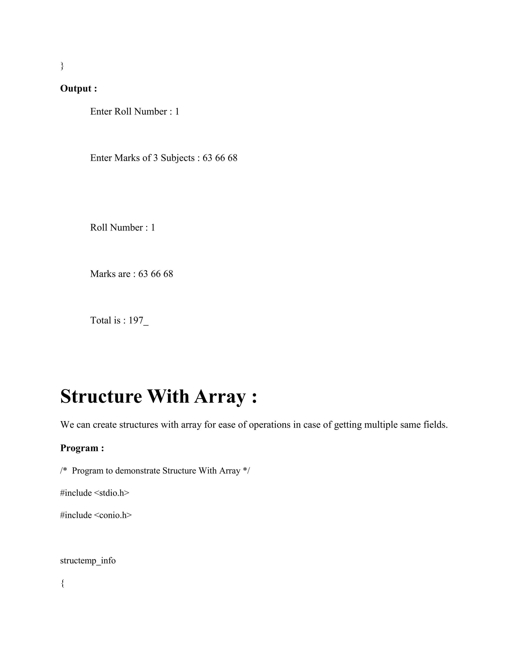 }
Output :
Enter Roll Number : 1
Enter Marks of 3 Subjects : 63 66 68
Roll Number : 1
Marks are : 63 66 68
Total is : 197_
Structure With Array :
We can create structures with array for ease of operations in case of getting multiple same fields.
Program :
/* Program to demonstrate Structure With Array */
#include <stdio.h>
#include <conio.h>
structemp_info
{
 