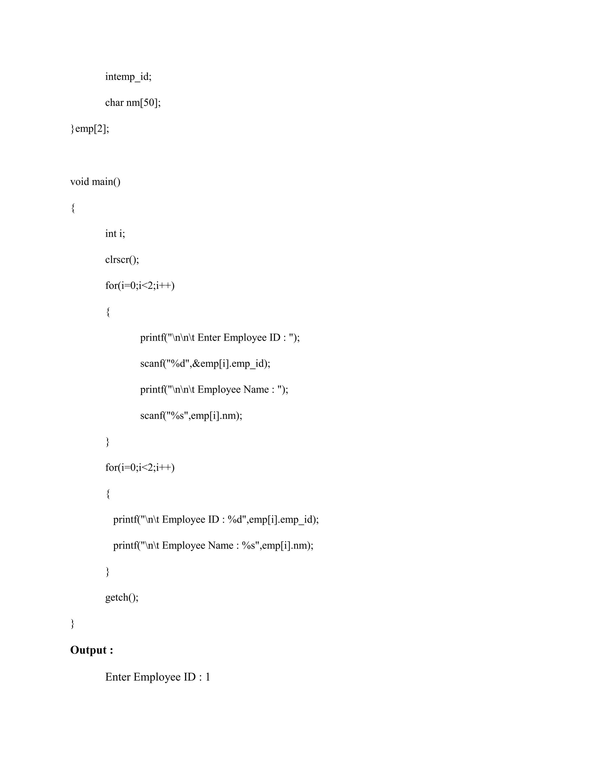 intemp_id;
char nm[50];
}emp[2];
void main()
{
int i;
clrscr();
for(i=0;i<2;i++)
{
printf("nnt Enter Employee ID : ");
scanf("%d",&emp[i].emp_id);
printf("nnt Employee Name : ");
scanf("%s",emp[i].nm);
}
for(i=0;i<2;i++)
{
printf("nt Employee ID : %d",emp[i].emp_id);
printf("nt Employee Name : %s",emp[i].nm);
}
getch();
}
Output :
Enter Employee ID : 1
 