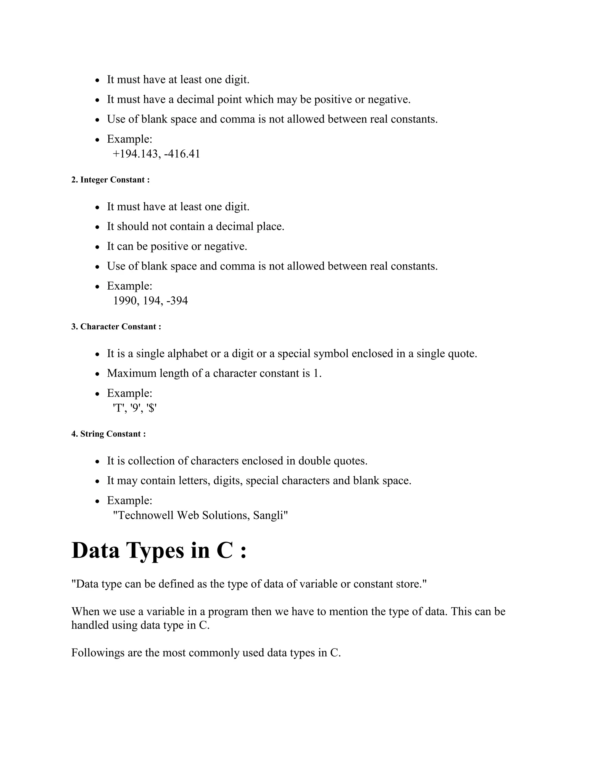 It must have at least one digit.
It must have a decimal point which may be positive or negative.
Use of blank space and comma is not allowed between real constants.
Example:
+194.143, -416.41
2. Integer Constant :
It must have at least one digit.
It should not contain a decimal place.
It can be positive or negative.
Use of blank space and comma is not allowed between real constants.
Example:
1990, 194, -394
3. Character Constant :
It is a single alphabet or a digit or a special symbol enclosed in a single quote.
Maximum length of a character constant is 1.
Example:
'T', '9', '$'
4. String Constant :
It is collection of characters enclosed in double quotes.
It may contain letters, digits, special characters and blank space.
Example:
"Technowell Web Solutions, Sangli"
Data Types in C :
"Data type can be defined as the type of data of variable or constant store."
When we use a variable in a program then we have to mention the type of data. This can be
handled using data type in C.
Followings are the most commonly used data types in C.
 
