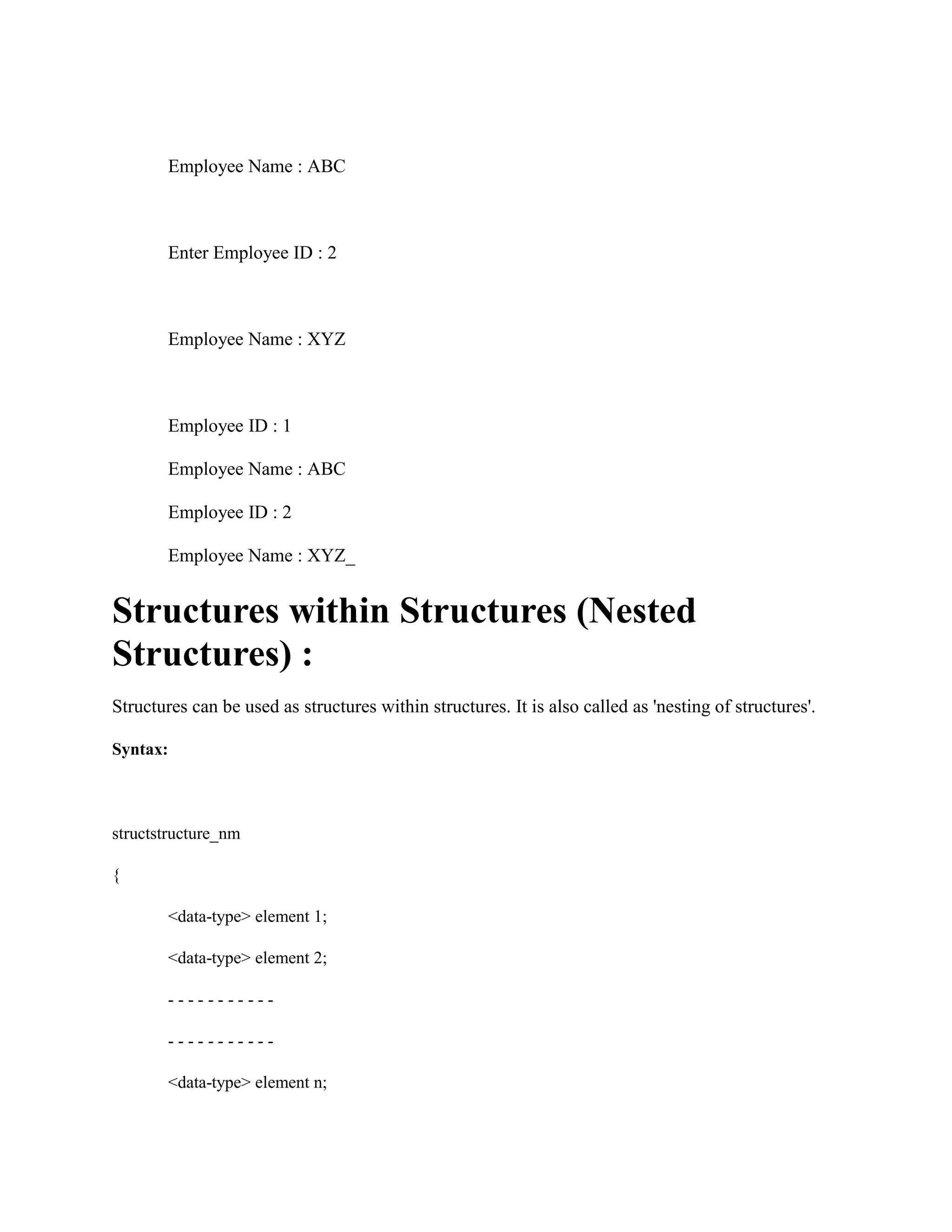 Employee Name : ABC
Enter Employee ID : 2
Employee Name : XYZ
Employee ID : 1
Employee Name : ABC
Employee ID : 2
Employee Name : XYZ_
Structures within Structures (Nested
Structures) :
Structures can be used as structures within structures. It is also called as 'nesting of structures'.
Syntax:
structstructure_nm
{
<data-type> element 1;
<data-type> element 2;
- - - - - - - - - - -
- - - - - - - - - - -
<data-type> element n;
 