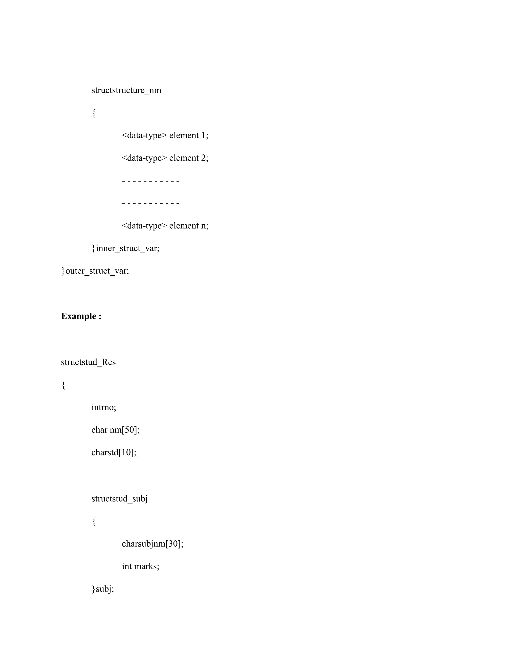 structstructure_nm
{
<data-type> element 1;
<data-type> element 2;
- - - - - - - - - - -
- - - - - - - - - - -
<data-type> element n;
}inner_struct_var;
}outer_struct_var;
Example :
structstud_Res
{
intrno;
char nm[50];
charstd[10];
structstud_subj
{
charsubjnm[30];
int marks;
}subj;
 