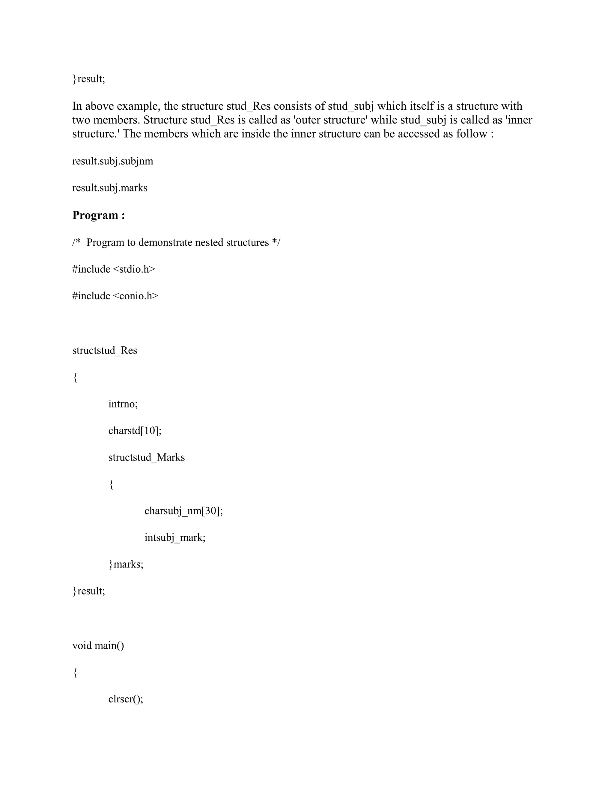 }result;
In above example, the structure stud_Res consists of stud_subj which itself is a structure with
two members. Structure stud_Res is called as 'outer structure' while stud_subj is called as 'inner
structure.' The members which are inside the inner structure can be accessed as follow :
result.subj.subjnm
result.subj.marks
Program :
/* Program to demonstrate nested structures */
#include <stdio.h>
#include <conio.h>
structstud_Res
{
intrno;
charstd[10];
structstud_Marks
{
charsubj_nm[30];
intsubj_mark;
}marks;
}result;
void main()
{
clrscr();
 