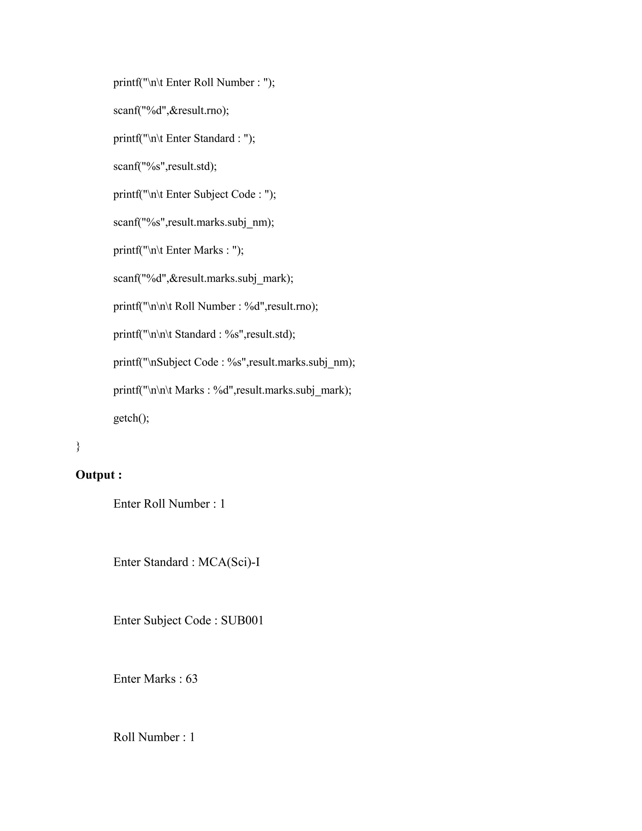 printf("nt Enter Roll Number : ");
scanf("%d",&result.rno);
printf("nt Enter Standard : ");
scanf("%s",result.std);
printf("nt Enter Subject Code : ");
scanf("%s",result.marks.subj_nm);
printf("nt Enter Marks : ");
scanf("%d",&result.marks.subj_mark);
printf("nnt Roll Number : %d",result.rno);
printf("nnt Standard : %s",result.std);
printf("nSubject Code : %s",result.marks.subj_nm);
printf("nnt Marks : %d",result.marks.subj_mark);
getch();
}
Output :
Enter Roll Number : 1
Enter Standard : MCA(Sci)-I
Enter Subject Code : SUB001
Enter Marks : 63
Roll Number : 1
 