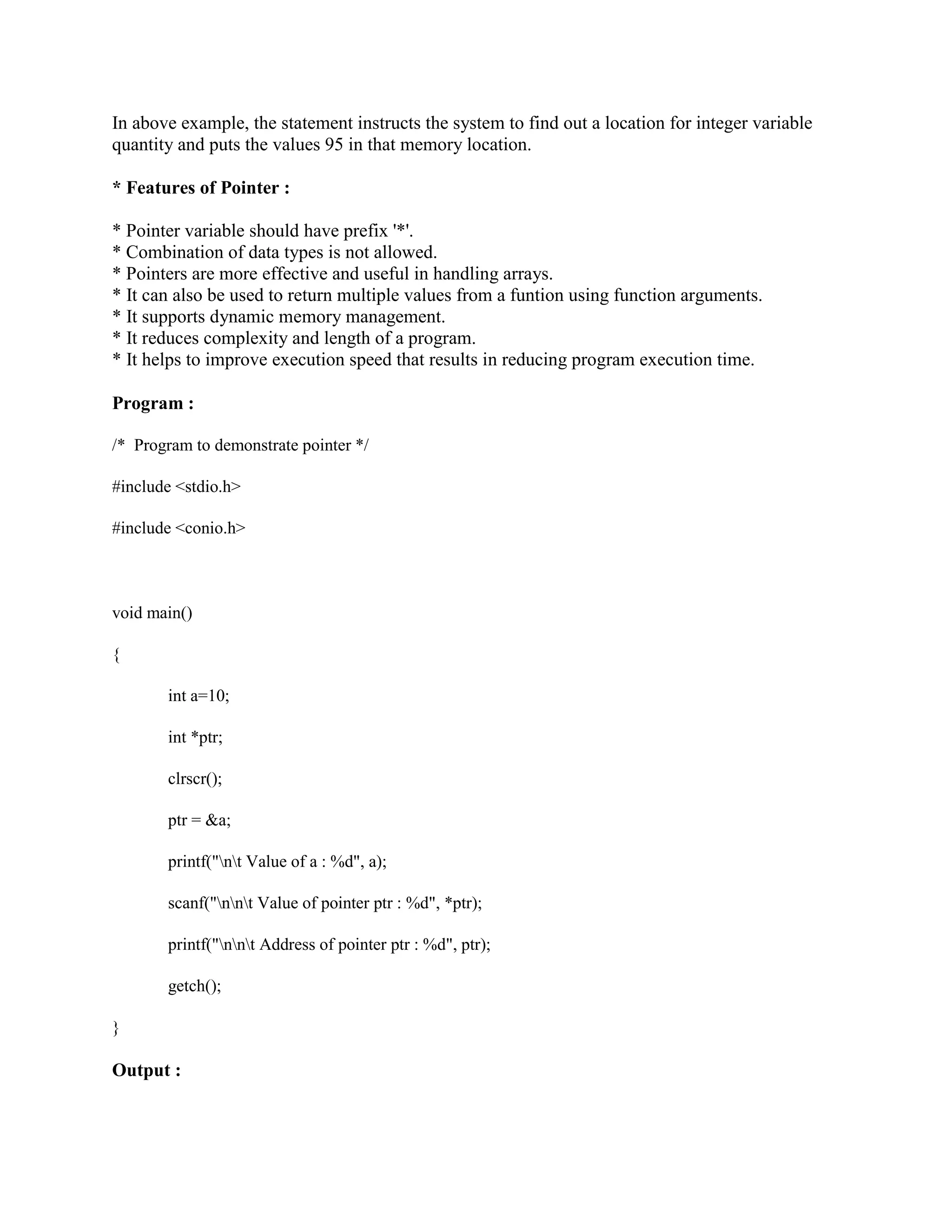 In above example, the statement instructs the system to find out a location for integer variable
quantity and puts the values 95 in that memory location.
* Features of Pointer :
* Pointer variable should have prefix '*'.
* Combination of data types is not allowed.
* Pointers are more effective and useful in handling arrays.
* It can also be used to return multiple values from a funtion using function arguments.
* It supports dynamic memory management.
* It reduces complexity and length of a program.
* It helps to improve execution speed that results in reducing program execution time.
Program :
/* Program to demonstrate pointer */
#include <stdio.h>
#include <conio.h>
void main()
{
int a=10;
int *ptr;
clrscr();
ptr = &a;
printf("nt Value of a : %d", a);
scanf("nnt Value of pointer ptr : %d", *ptr);
printf("nnt Address of pointer ptr : %d", ptr);
getch();
}
Output :
 