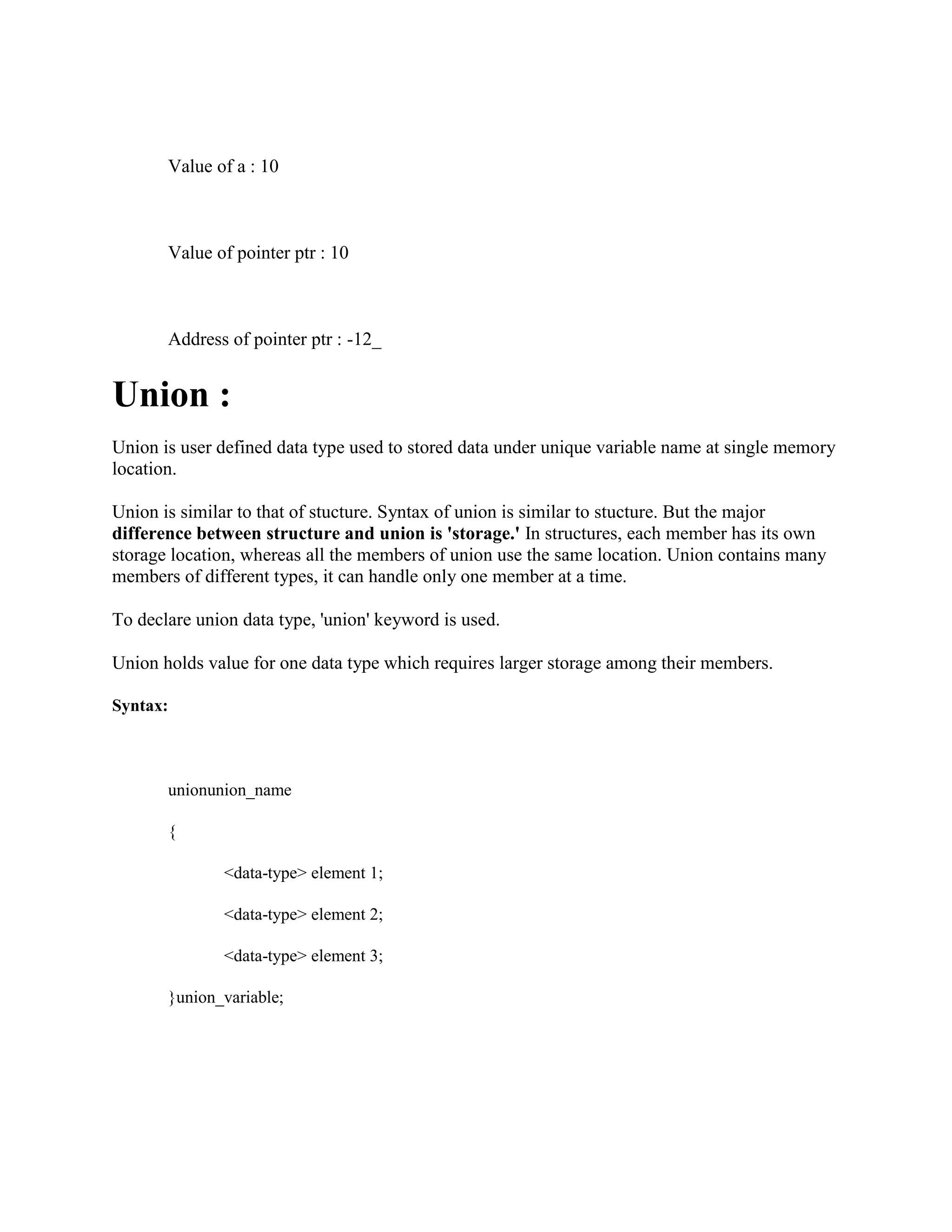 Value of a : 10
Value of pointer ptr : 10
Address of pointer ptr : -12_
Union :
Union is user defined data type used to stored data under unique variable name at single memory
location.
Union is similar to that of stucture. Syntax of union is similar to stucture. But the major
difference between structure and union is 'storage.' In structures, each member has its own
storage location, whereas all the members of union use the same location. Union contains many
members of different types, it can handle only one member at a time.
To declare union data type, 'union' keyword is used.
Union holds value for one data type which requires larger storage among their members.
Syntax:
unionunion_name
{
<data-type> element 1;
<data-type> element 2;
<data-type> element 3;
}union_variable;
 