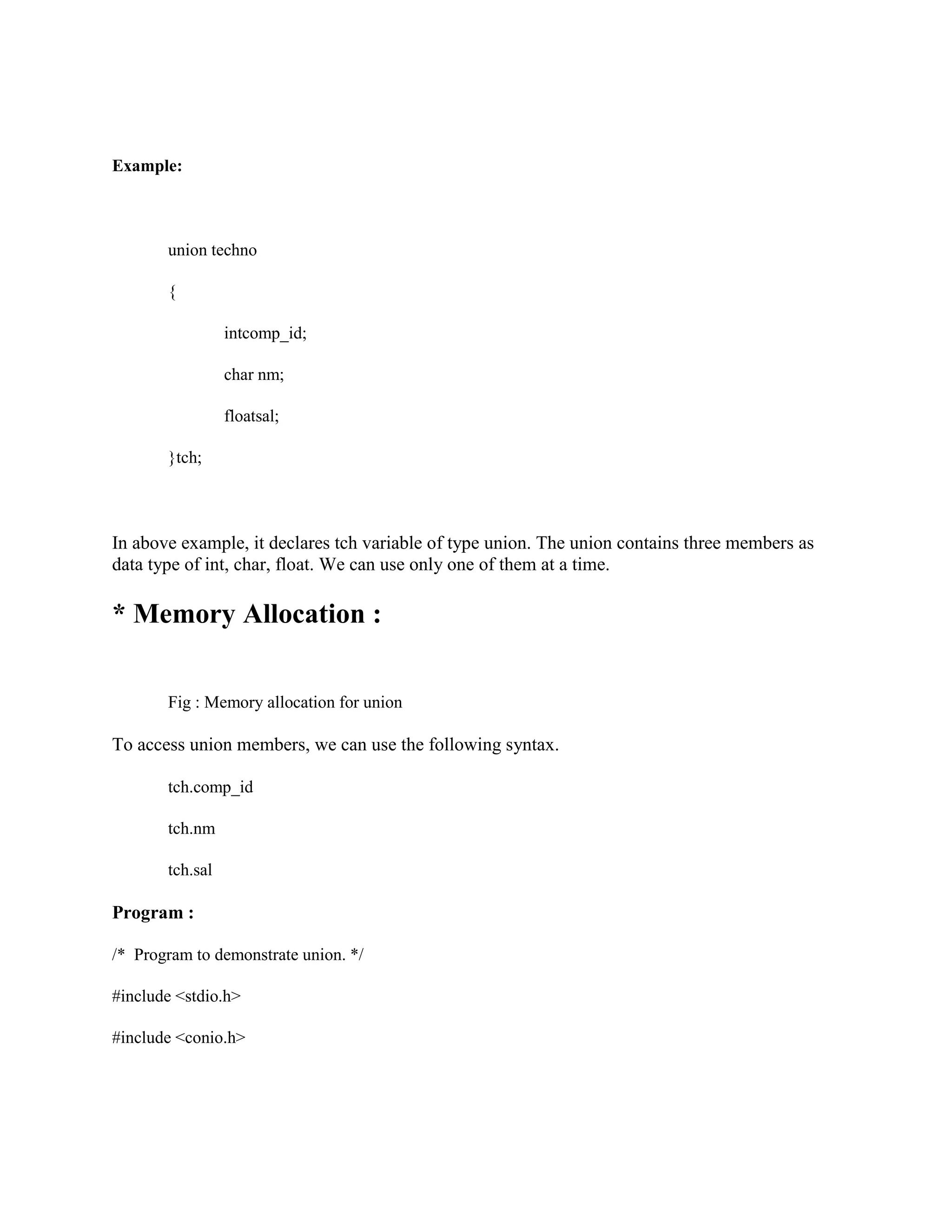 Example:
union techno
{
intcomp_id;
char nm;
floatsal;
}tch;
In above example, it declares tch variable of type union. The union contains three members as
data type of int, char, float. We can use only one of them at a time.
* Memory Allocation :
Fig : Memory allocation for union
To access union members, we can use the following syntax.
tch.comp_id
tch.nm
tch.sal
Program :
/* Program to demonstrate union. */
#include <stdio.h>
#include <conio.h>
 