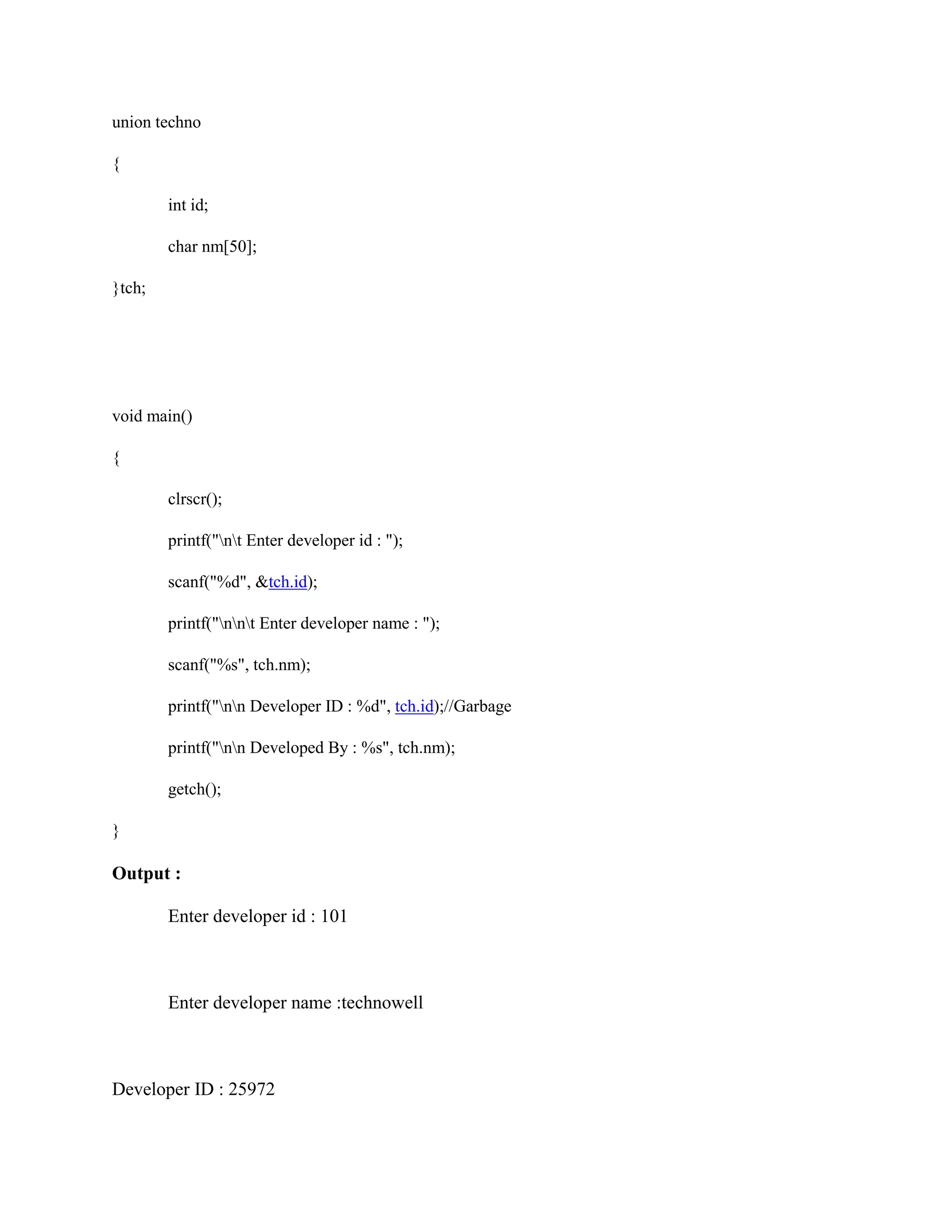 union techno
{
int id;
char nm[50];
}tch;
void main()
{
clrscr();
printf("nt Enter developer id : ");
scanf("%d", &tch.id);
printf("nnt Enter developer name : ");
scanf("%s", tch.nm);
printf("nn Developer ID : %d", tch.id);//Garbage
printf("nn Developed By : %s", tch.nm);
getch();
}
Output :
Enter developer id : 101
Enter developer name :technowell
Developer ID : 25972
 