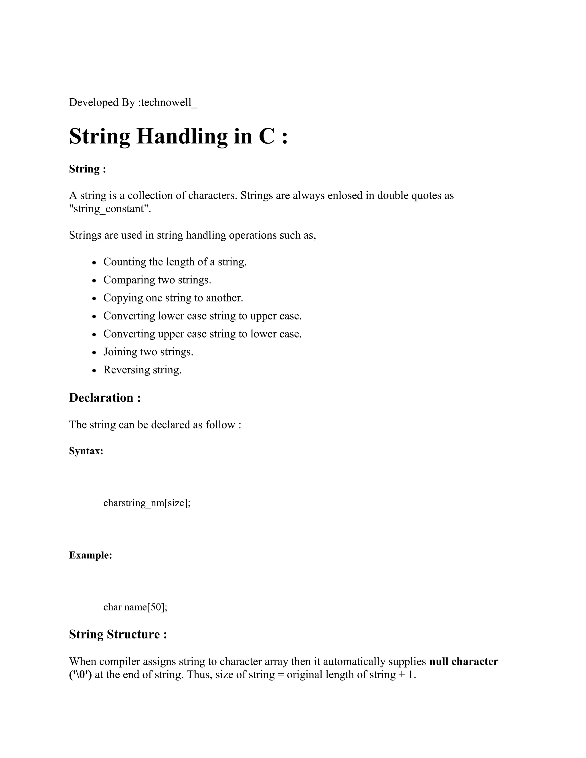 Developed By :technowell_
String Handling in C :
String :
A string is a collection of characters. Strings are always enlosed in double quotes as
"string_constant".
Strings are used in string handling operations such as,
Counting the length of a string.
Comparing two strings.
Copying one string to another.
Converting lower case string to upper case.
Converting upper case string to lower case.
Joining two strings.
Reversing string.
Declaration :
The string can be declared as follow :
Syntax:
charstring_nm[size];
Example:
char name[50];
String Structure :
When compiler assigns string to character array then it automatically supplies null character
('0') at the end of string. Thus, size of string = original length of string + 1.
 