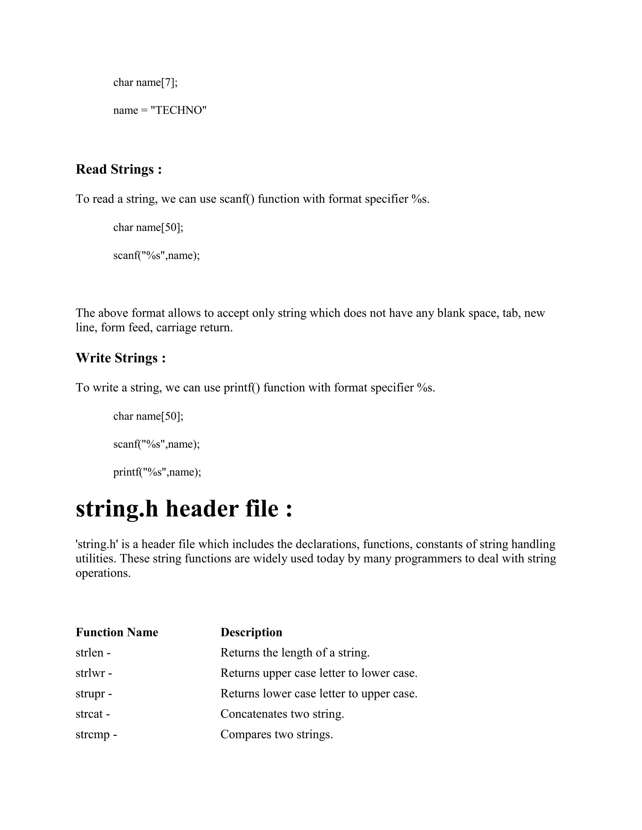 char name[7];
name = "TECHNO"
Read Strings :
To read a string, we can use scanf() function with format specifier %s.
char name[50];
scanf("%s",name);
The above format allows to accept only string which does not have any blank space, tab, new
line, form feed, carriage return.
Write Strings :
To write a string, we can use printf() function with format specifier %s.
char name[50];
scanf("%s",name);
printf("%s",name);
string.h header file :
'string.h' is a header file which includes the declarations, functions, constants of string handling
utilities. These string functions are widely used today by many programmers to deal with string
operations.
Function Name Description
strlen - Returns the length of a string.
strlwr - Returns upper case letter to lower case.
strupr - Returns lower case letter to upper case.
strcat - Concatenates two string.
strcmp - Compares two strings.
 