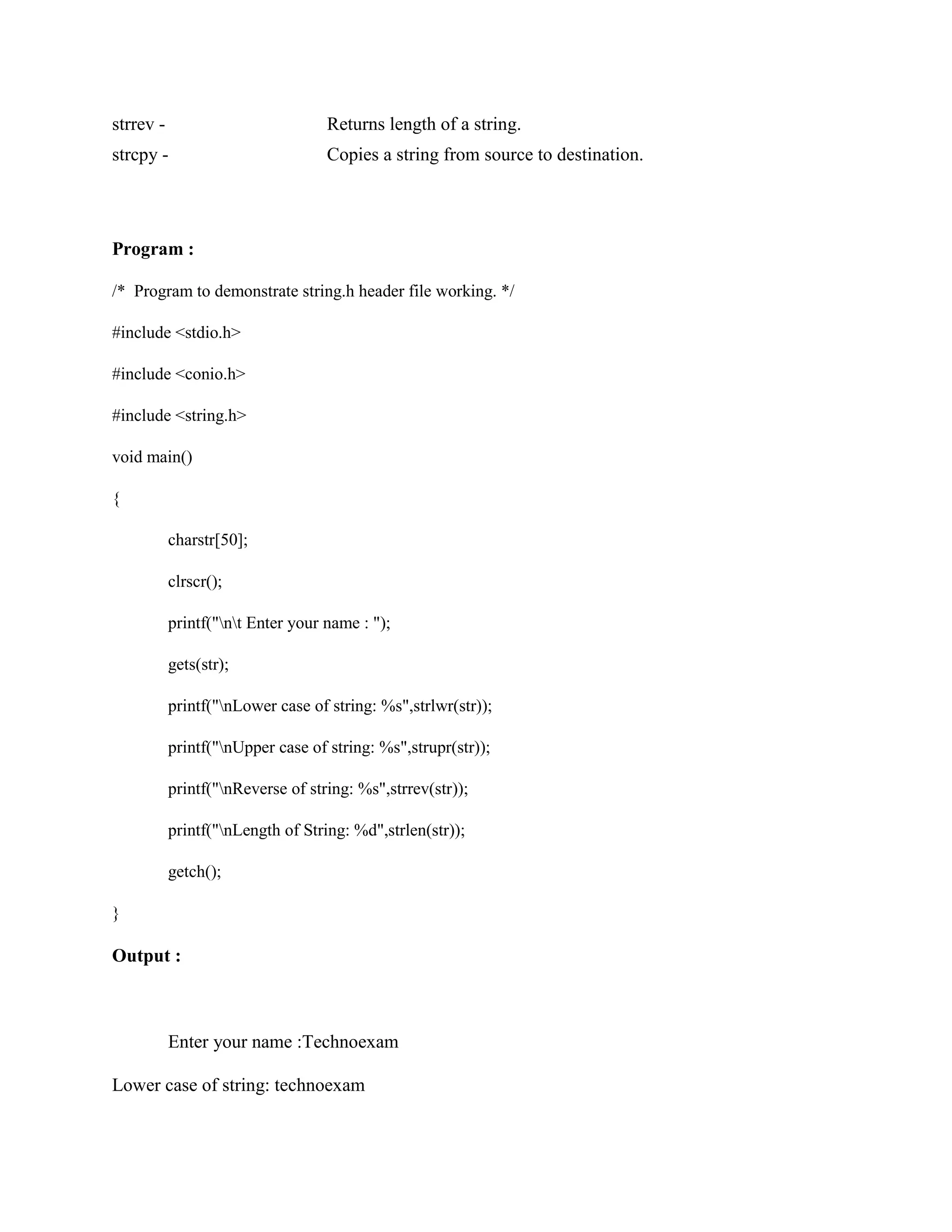 strrev - Returns length of a string.
strcpy - Copies a string from source to destination.
Program :
/* Program to demonstrate string.h header file working. */
#include <stdio.h>
#include <conio.h>
#include <string.h>
void main()
{
charstr[50];
clrscr();
printf("nt Enter your name : ");
gets(str);
printf("nLower case of string: %s",strlwr(str));
printf("nUpper case of string: %s",strupr(str));
printf("nReverse of string: %s",strrev(str));
printf("nLength of String: %d",strlen(str));
getch();
}
Output :
Enter your name :Technoexam
Lower case of string: technoexam
 