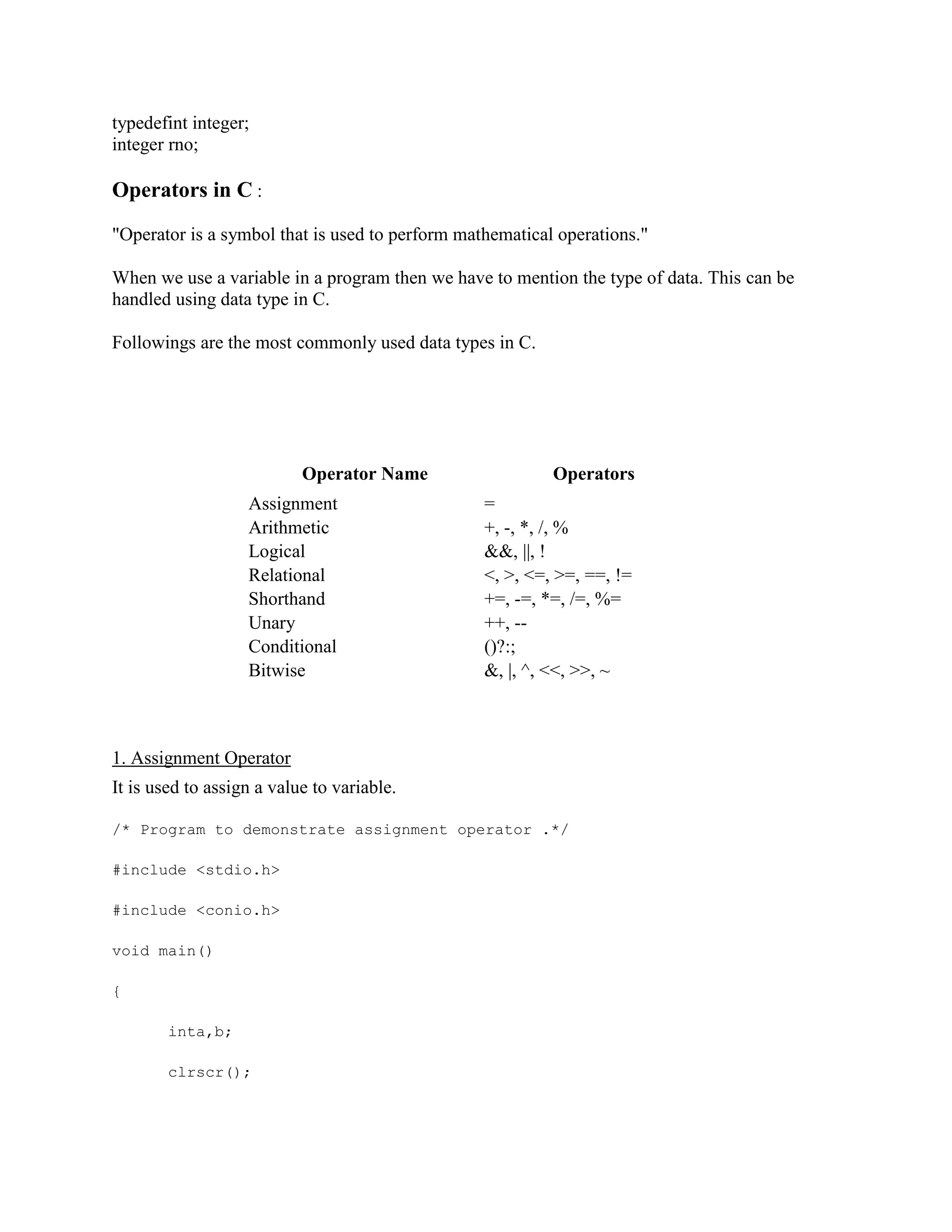 typedefint integer;
integer rno;
Operators in C :
"Operator is a symbol that is used to perform mathematical operations."
When we use a variable in a program then we have to mention the type of data. This can be
handled using data type in C.
Followings are the most commonly used data types in C.
Operator Name Operators
Assignment =
Arithmetic +, -, *, /, %
Logical &&, ||, !
Relational <, >, <=, >=, ==, !=
Shorthand +=, -=, *=, /=, %=
Unary ++, --
Conditional ()?:;
Bitwise &, |, ^, <<, >>, ~
1. Assignment Operator
It is used to assign a value to variable.
/* Program to demonstrate assignment operator .*/
#include <stdio.h>
#include <conio.h>
void main()
{
inta,b;
clrscr();
 