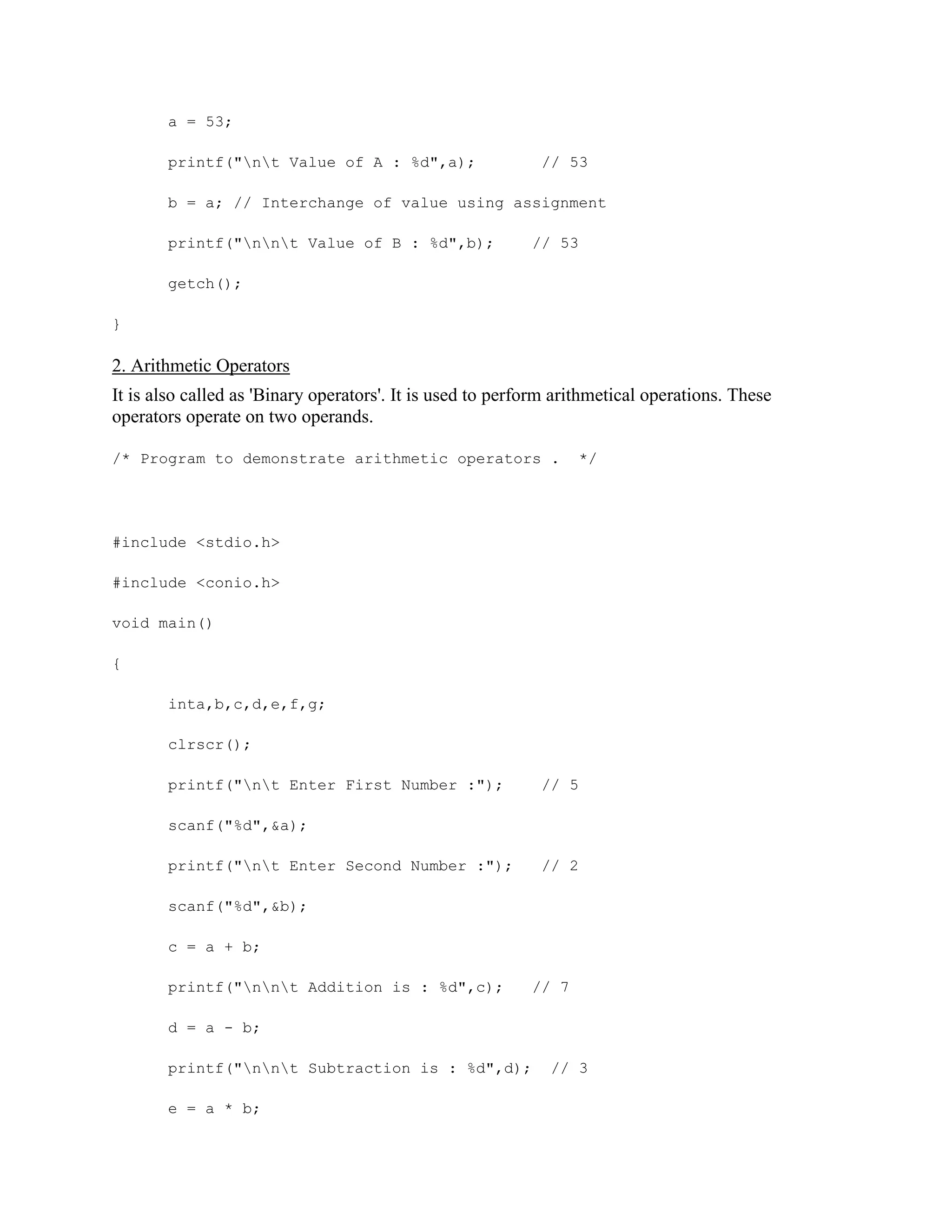 a = 53;
printf("nt Value of A : %d",a); // 53
b = a; // Interchange of value using assignment
printf("nnt Value of B : %d",b); // 53
getch();
}
2. Arithmetic Operators
It is also called as 'Binary operators'. It is used to perform arithmetical operations. These
operators operate on two operands.
/* Program to demonstrate arithmetic operators . */
#include <stdio.h>
#include <conio.h>
void main()
{
inta,b,c,d,e,f,g;
clrscr();
printf("nt Enter First Number :"); // 5
scanf("%d",&a);
printf("nt Enter Second Number :"); // 2
scanf("%d",&b);
c = a + b;
printf("nnt Addition is : %d",c); // 7
d = a - b;
printf("nnt Subtraction is : %d",d); // 3
e = a * b;
 