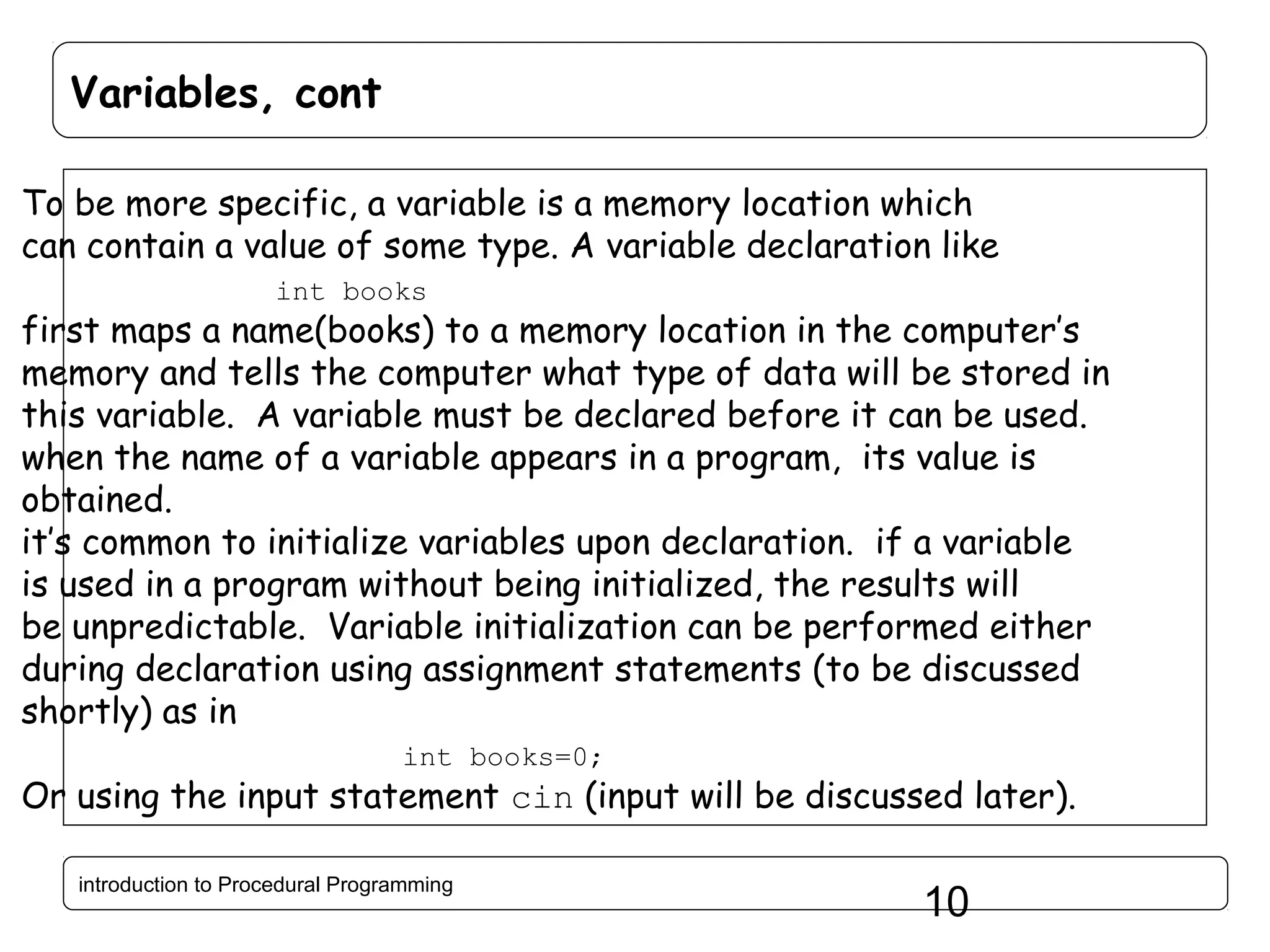Variables, cont To be more specific, a variable is a memory location which can contain a value of some type. A variable declaration like int books first maps a name(books) to a memory location in the computer’s memory and tells the computer what type of data will be stored in this variable. A variable must be declared before it can be used. when the name of a variable appears in a program, its value is obtained. it’s common to initialize variables upon declaration. if a variable is used in a program without being initialized, the results will be unpredictable. Variable initialization can be performed either during declaration using assignment statements (to be discussed shortly) as in int books=0; Or using the input statement cin (input will be discussed later). introduction to Procedural Programming 10 