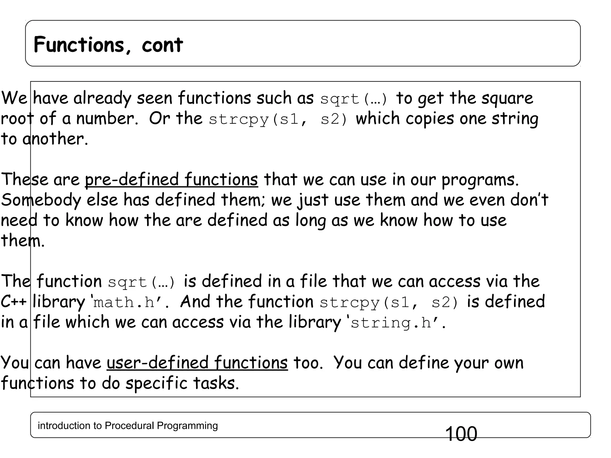 Functions, cont We have already seen functions such as sqrt(…) to get the square root of a number. Or the strcpy(s1, s2) which copies one string to another. These are pre-defined functions that we can use in our programs. Somebody else has defined them; we just use them and we even don’t need to know how the are defined as long as we know how to use them. The function sqrt(…) is defined in a file that we can access via the C++ library ‘math.h’. And the function strcpy(s1, s2) is defined in a file which we can access via the library ‘string.h’. You can have user-defined functions too. You can define your own functions to do specific tasks. introduction to Procedural Programming 100 