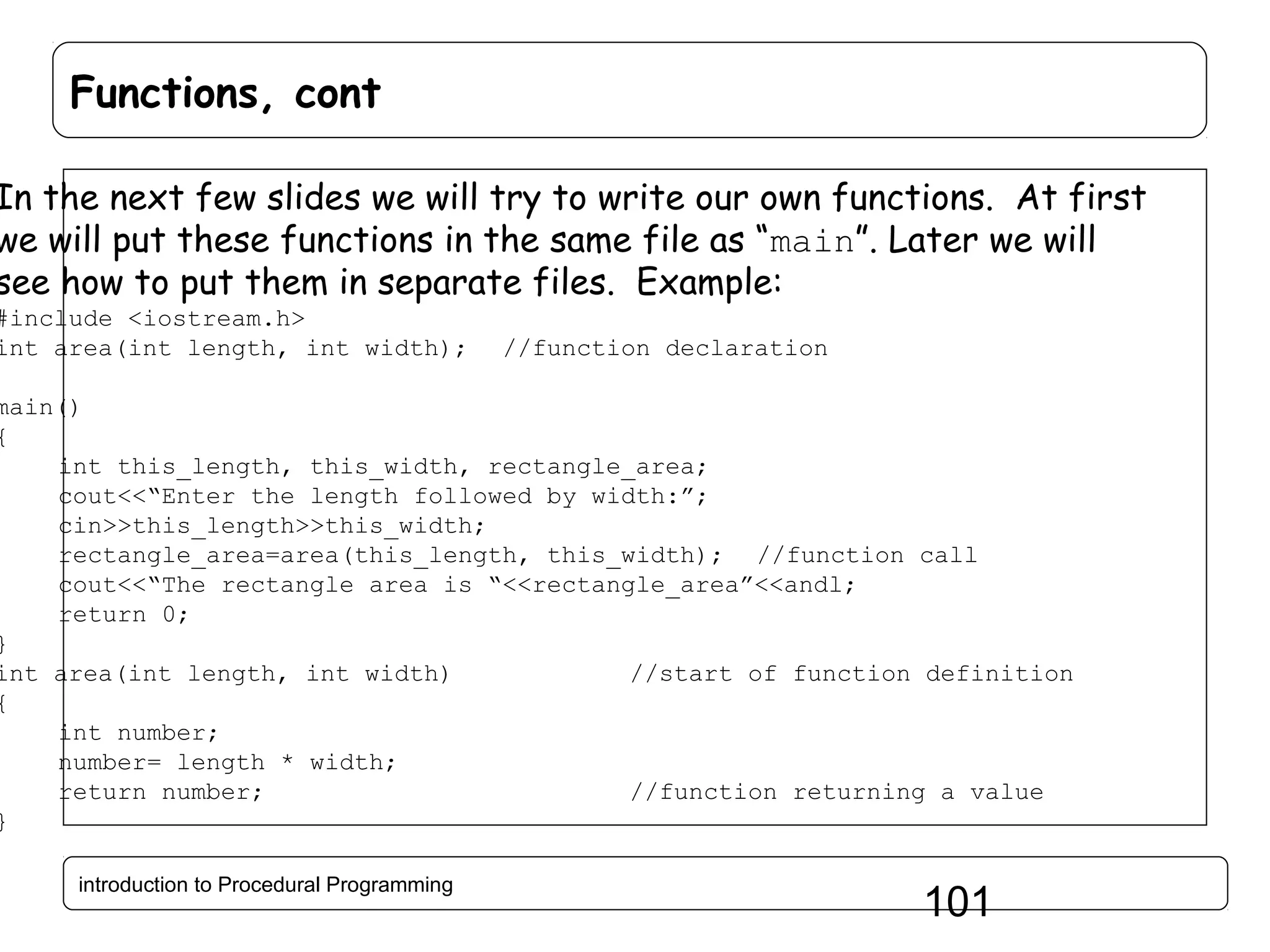 Functions, cont In the next few slides we will try to write our own functions. At first we will put these functions in the same file as “main”. Later we will see how to put them in separate files. Example: #include <iostream.h> int area(int length, int width); //function declaration main() { int this_length, this_width, rectangle_area; cout<<“Enter the length followed by width:”; cin>>this_length>>this_width; rectangle_area=area(this_length, this_width); //function call cout<<“The rectangle area is “<<rectangle_area”<<andl; return 0; } int area(int length, int width) //start of function definition { int number; number= length * width; return number; //function returning a value } introduction to Procedural Programming 101 