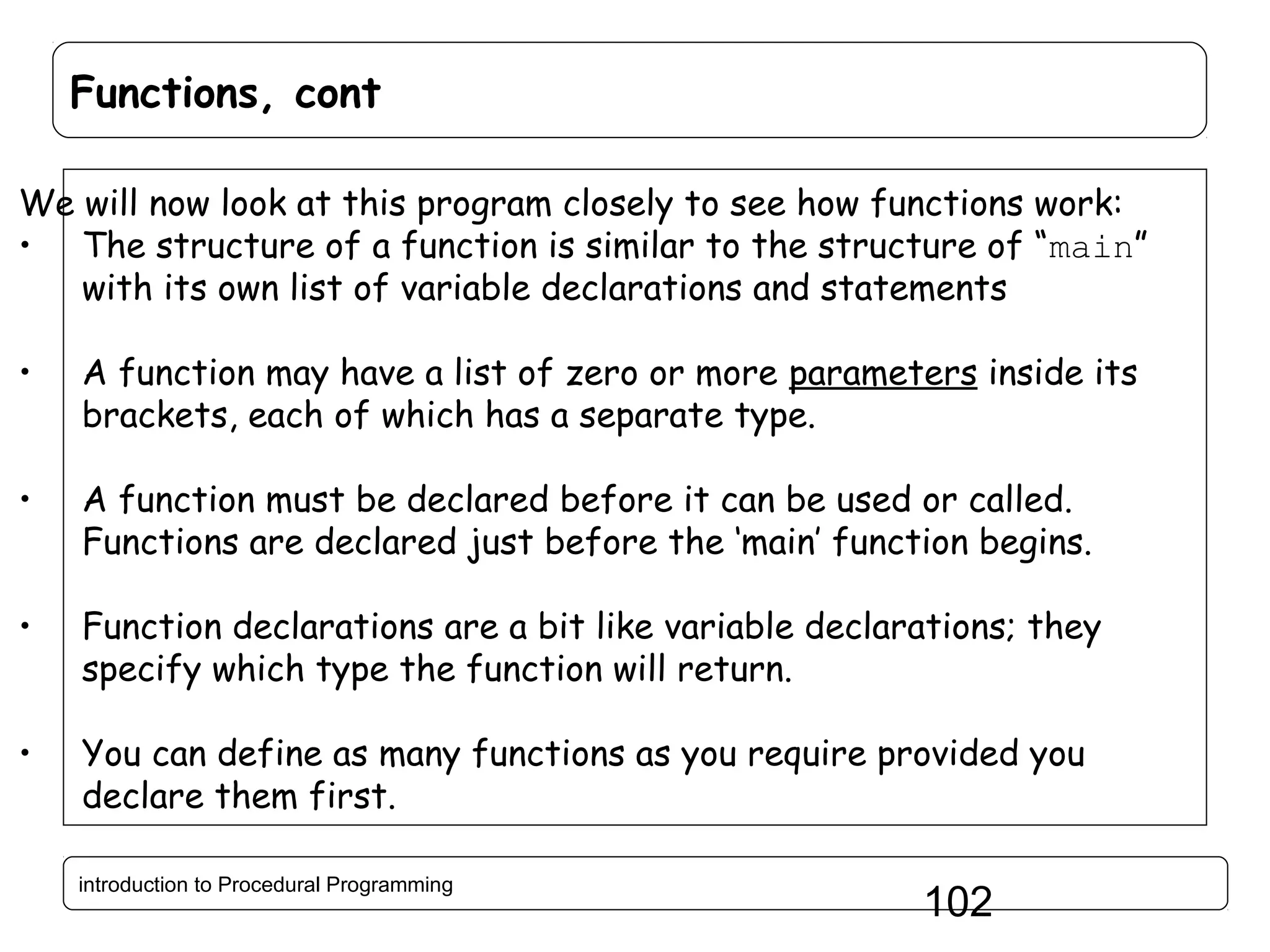 Functions, cont We will now look at this program closely to see how functions work: • The structure of a function is similar to the structure of “main” with its own list of variable declarations and statements • A function may have a list of zero or more parameters inside its brackets, each of which has a separate type. • A function must be declared before it can be used or called. Functions are declared just before the ‘main’ function begins. • Function declarations are a bit like variable declarations; they specify which type the function will return. • You can define as many functions as you require provided you declare them first. introduction to Procedural Programming 102 