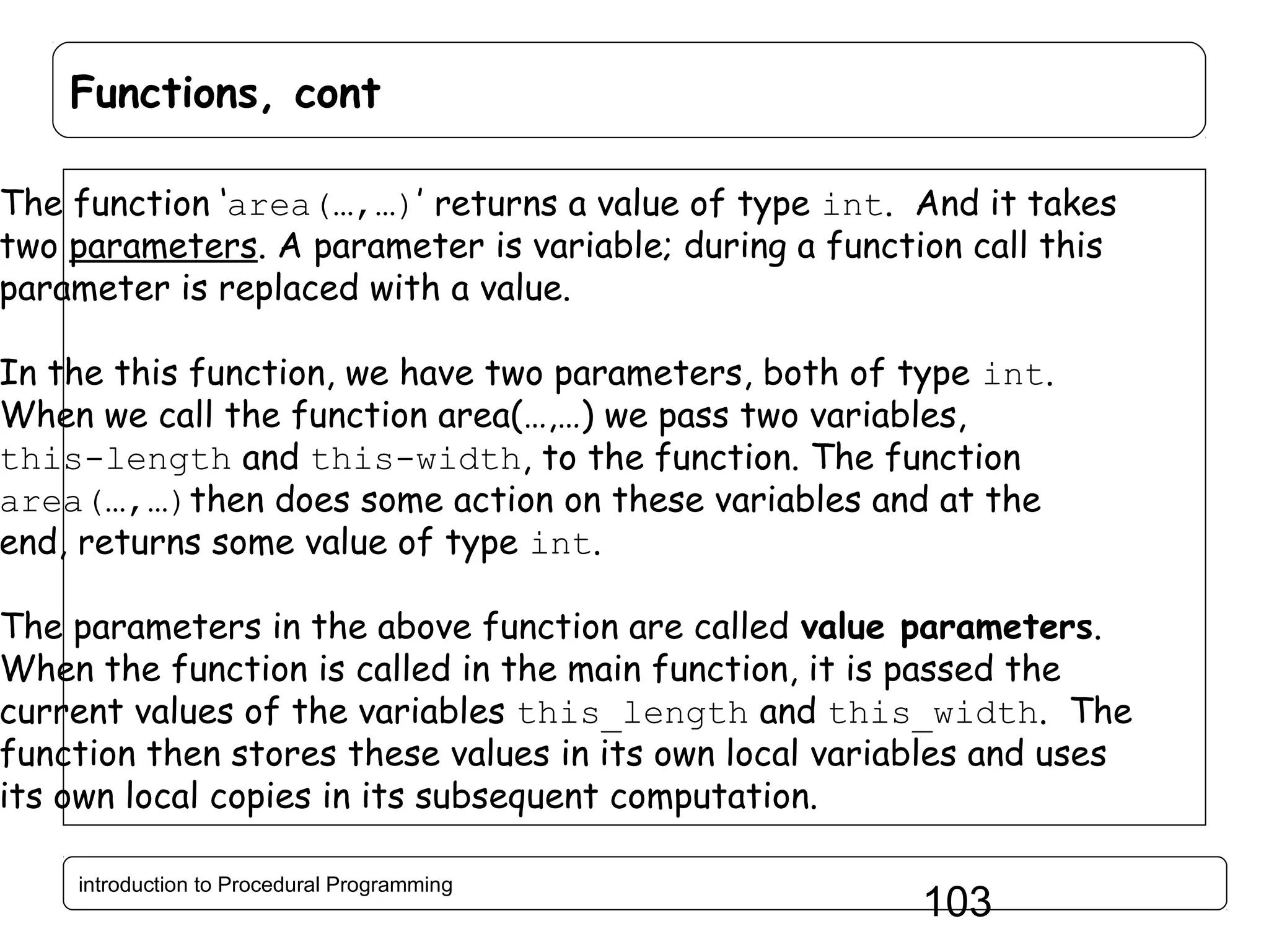 Functions, cont The function ‘area(…,…)’ returns a value of type int. And it takes two parameters. A parameter is variable; during a function call this parameter is replaced with a value. In the this function, we have two parameters, both of type int. When we call the function area(…,…) we pass two variables, this-length and this-width, to the function. The function area(…,…)then does some action on these variables and at the end, returns some value of type int. The parameters in the above function are called value parameters. When the function is called in the main function, it is passed the current values of the variables this_length and this_width. The function then stores these values in its own local variables and uses its own local copies in its subsequent computation. introduction to Procedural Programming 103 