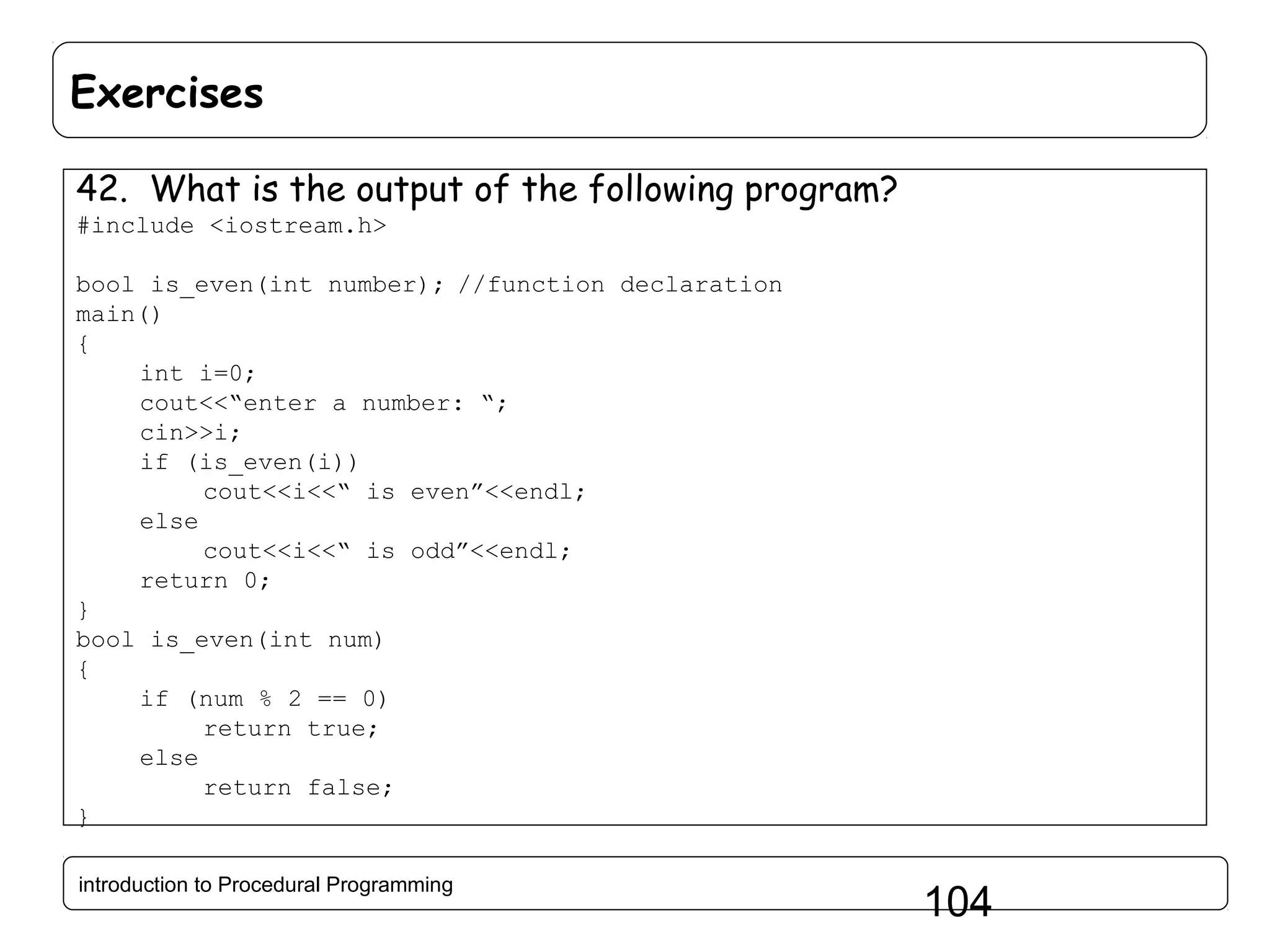 Exercises 42. What is the output of the following program? #include <iostream.h> bool is_even(int number); //function declaration main() { int i=0; cout<<“enter a number: “; cin>>i; if (is_even(i)) cout<<i<<“ is even”<<endl; else cout<<i<<“ is odd”<<endl; return 0; } bool is_even(int num) { if (num % 2 == 0) return true; else return false; } introduction to Procedural Programming 104 