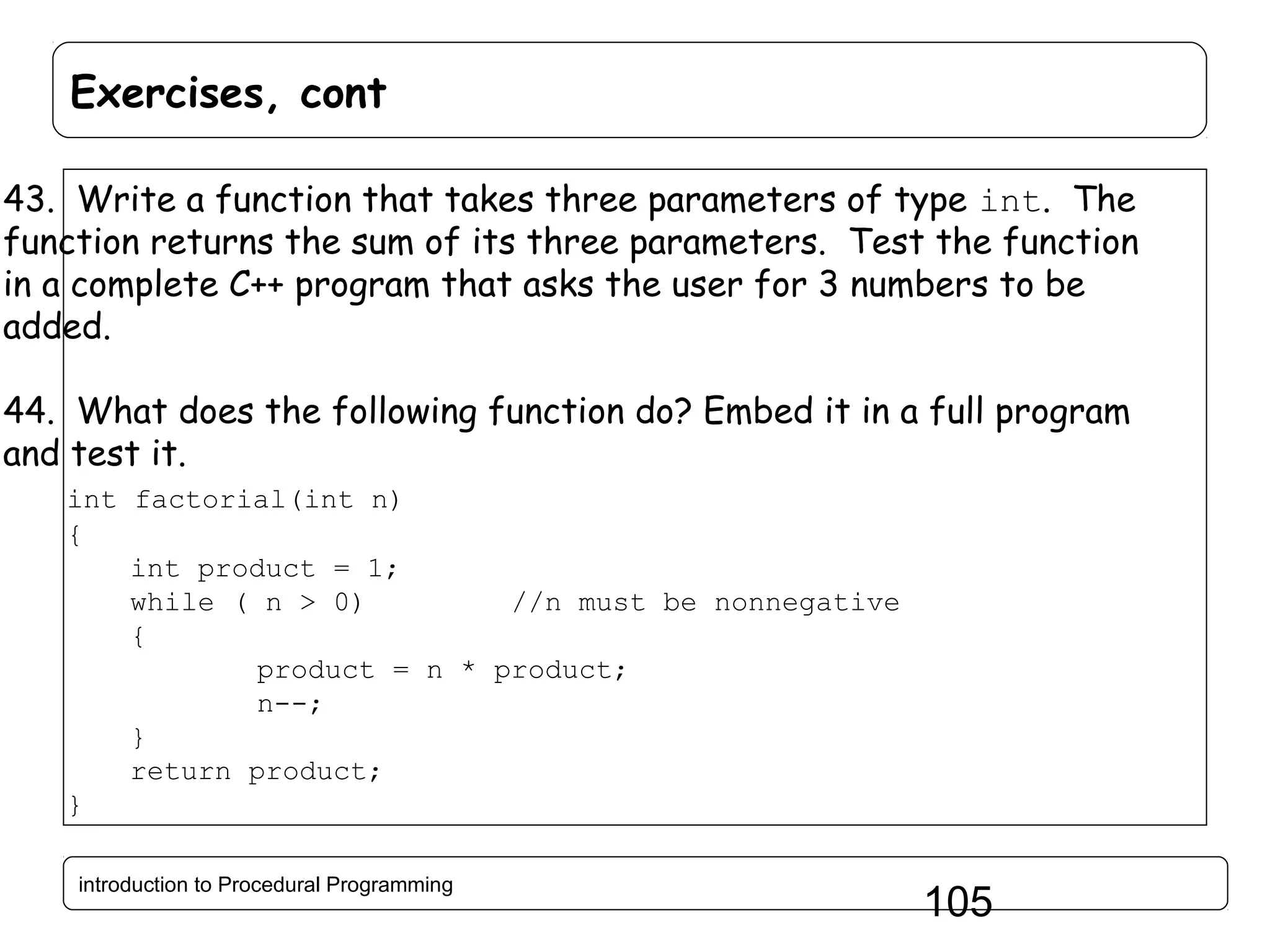 Exercises, cont 43. Write a function that takes three parameters of type int. The function returns the sum of its three parameters. Test the function in a complete C++ program that asks the user for 3 numbers to be added. 44. What does the following function do? Embed it in a full program and test it. int factorial(int n) { int product = 1; while ( n > 0) //n must be nonnegative { product = n * product; n--; } return product; } introduction to Procedural Programming 105 
